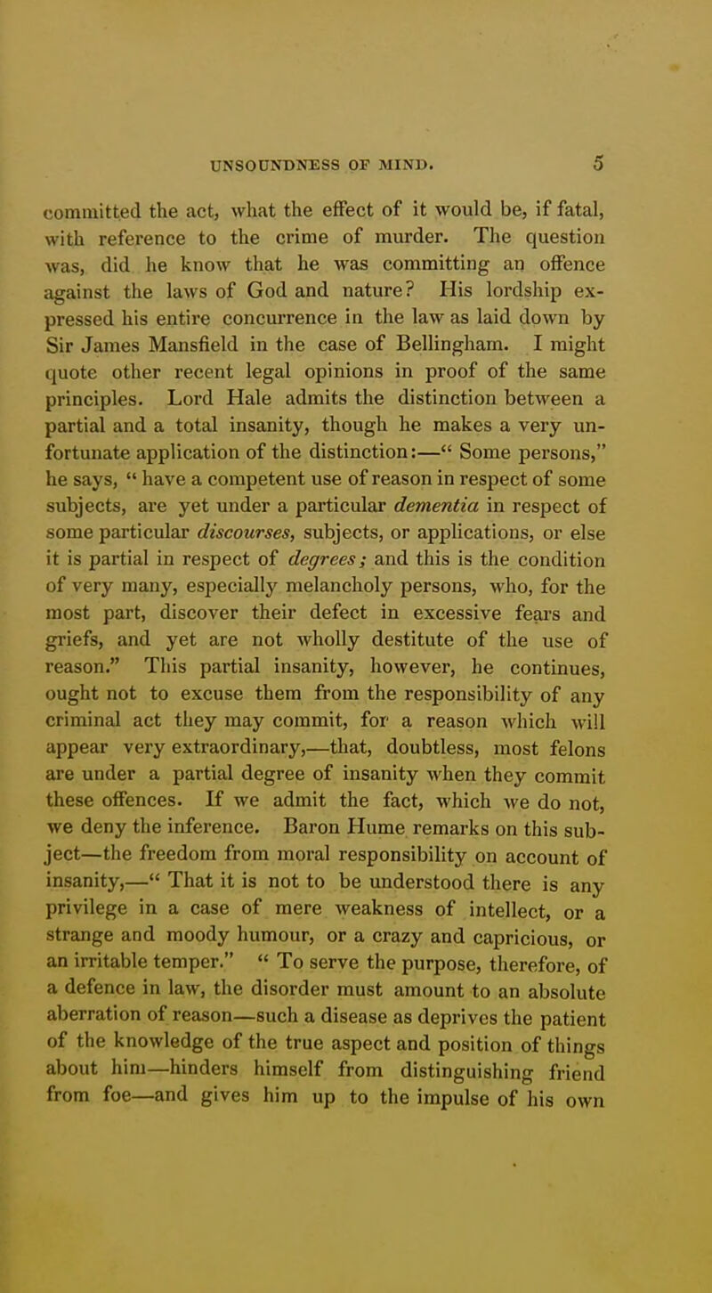 committed the act, what the effect of it would be, if fatal, with reference to the crime of murder. The question was, did he know that he was committing an offence against the laws of God and nature? His lordship ex- pressed his entire concurrence in the law as laid down by Sir James Mansfield in the case of Bellingham. I might quote other recent legal opinions in proof of the same principles. Lord Hale admits the distinction between a partial and a total insanity, though he makes a very un- fortunate application of the distinction:— Some persons, he says,  have a competent use of reason in respect of some subjects, are yet under a particular dementia in respect of some particular discourses, subjects, or applications, or else it is partial in respect of degrees; and this is the condition of very many, especially melancholy persons, who, for the most part, discover their defect in excessive fears and griefs, and yet are not wholly destitute of the use of reason. This partial insanity, however, he continues, ought not to excuse them from the responsibility of any criminal act they may commit, for a reason which AviU appear very extraordinary,—that, doubtless, most felons are under a partial degree of insanity when they commit these offences. If we admit the fact, which we do not, we deny the inference. Baron Hume remarks on this sub- ject—the freedom from moral responsibility on account of insanity,— That it is not to be understood there is any privilege in a case of mere weakness of intellect, or a strange and moody humour, or a crazy and capricious, or an irritable temper.  To serve the purpose, therefore, of a defence in law, the disorder must amount to an absolute aberration of reason—such a disease as deprives the patient of the knowledge of the true aspect and position of things about him—hinders himself from distinguishing friend from foe—and gives him up to the impulse of his own