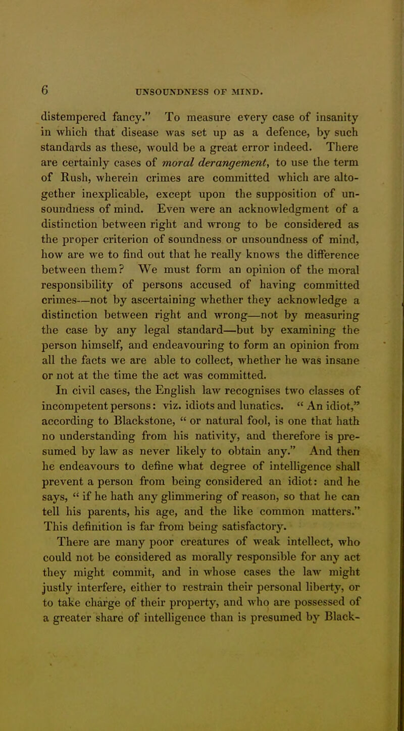 distempered fancy. To measure every case of insanity in which that disease was set up as a defence, by such standards as these, would be a great error indeed. There are certainly cases of moral derangement, to use the term of Rush, wherein crimes are committed which are alto- gether inexplicable, except upon the supposition of un- soundness of mind. Even were an acknowledgment of a distinction between right and wrong to be considered as the proper criterion of soundness or unsoundness of mind, how are we to find out that he really knows the difference between them? We must form an opinion of the moral responsibility of persons accused of having committed crimes—not by ascertaining whether they acknowledge a distinction between right and wrong—not by measuring the case by any legal standard—but by examining the person himself, and endeavouring to form an opinion from all the facts we are able to collect, whether he was insane or not at the time the act was committed. In civil cases, the English law recognises two classes of incompetent persons: viz. idiots and lunatics.  An idiot, according to Blackstone,  or natural fool, is one that hath no understanding from his nativity, and therefore is pre- sumed by law as never likely to obtain any. And then he endeavours to define what degree of intelligence shall prevent a person from being considered an idiot: and he says,  if he hath any glimmering of reason, so that he can tell his parents, his age, and the like common matters. This definition is far from being satisfactorj'. There are many poor creatures of weak intellect, who could not be considered as morally responsible for any act they might commit, and in whose cases the law might justly interfere, either to restrain their personal liberty, or to take charge of their property, and who are possessed of a greater share of intelligence than is presumed by Black-