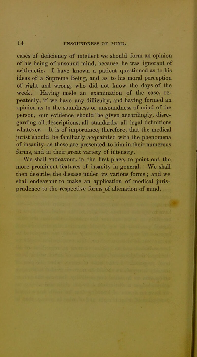 cases of deficiency of intellect we should form an opinion of his being of unsound mind, because he was ignorant of arithmetic. I have known a patient questioned as to his ideas of a Supreme Being, and as to his moral perception of right and wrong, who did not know the days of the week. Having made an examination of the case, re- peatedly, if we have any difficulty, and having formed an opinion as to the soundness or unsoundness of mind of the person, our evidence should be given accordingly, disre- garding all descriptions, all standards, all legal definitions whatever. It is of importance, therefore, that the medical jurist should be familiarly acquainted with the phenomena of insanity, as these ^e presented to him in their numerous forms, and in their great variety of intensity. We shall endeavour, in the first place, to point out the more prominent featm-es of insanity in general. We shall then describe the disease under its various forms ; and we shall endeavour to make an application of medical juris- prudence to the respective forms of alienation of mind.