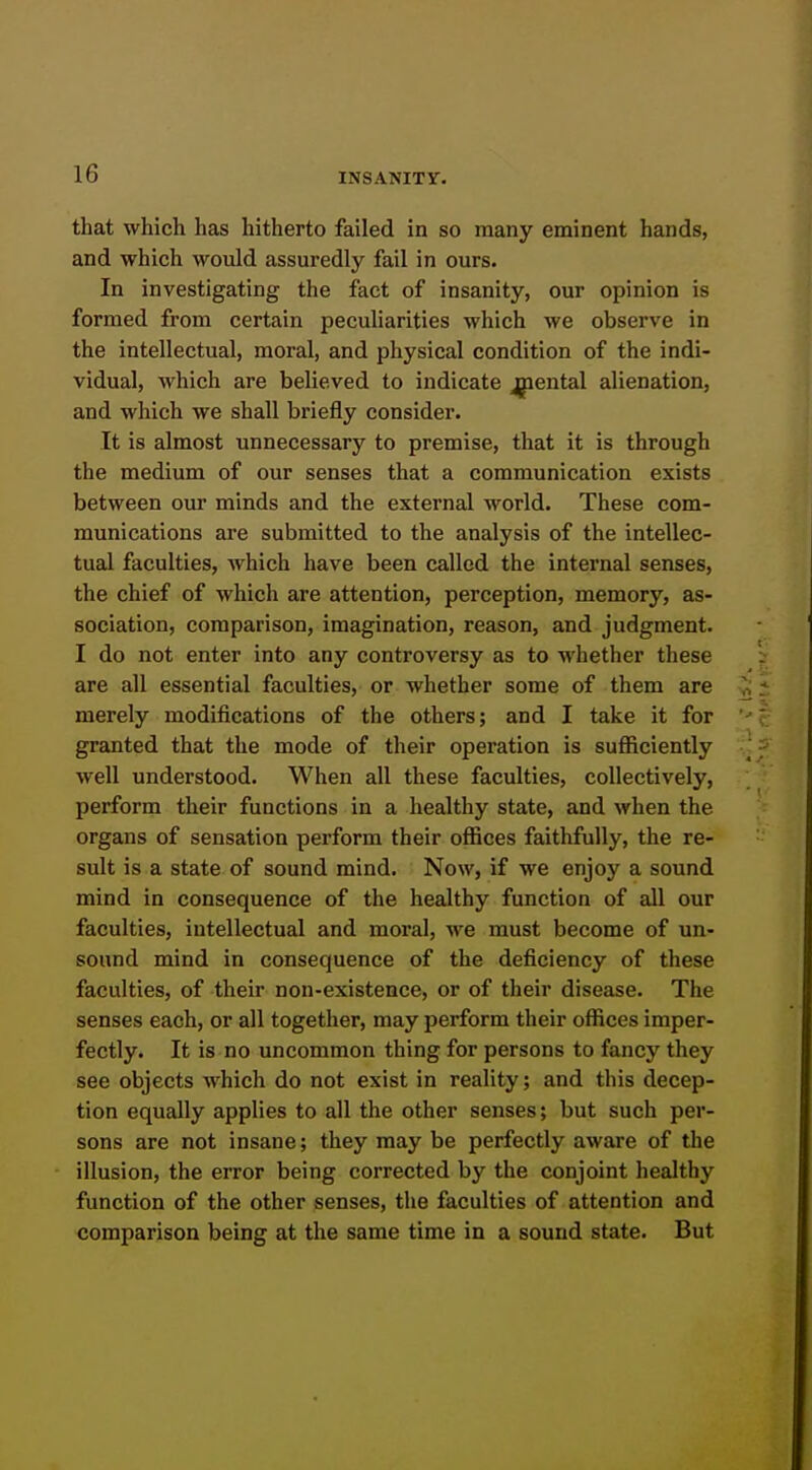 that which has hitherto failed in so many eminent hands, and which would assuredly fail in ours. In investigating the fact of insanity, our opinion is formed from certain peculiarities which we observe in the intellectual, moral, and physical condition of the indi- vidual, which are believed to indicate jpental alienation, and which we shall briefly consider. It is almost unnecessary to premise, that it is through the medium of our senses that a communication exists between our minds and the external world. These com- munications are submitted to the analysis of the intellec- tual faculties, which have been called the internal senses, the chief of which are attention, perception, memory, as- sociation, comparison, imagination, reason, and judgment. I do not enter into any controversy as to whether these are all essential faculties, or whether some of them are merely modifications of the others; and I take it for granted that the mode of their operation is sufficiently well understood. When all these faculties, collectively, perform their functions in a healthy state, and when the organs of sensation perform their offices faithfully, the re- sult is a state of sound mind. Now, if we enjoy a sound mind in consequence of the healthy function of all our faculties, intellectual and moral, we must become of un- sound mind in consequence of the deficiency of these faculties, of their non-existence, or of their disease. The senses each, or all together, may perform their offices imper- fectly. It is no uncommon thing for persons to fancy they see objects which do not exist in reality; and this decep- tion equally applies to all the other senses; but such per- sons are not insane; they may be perfectly aware of the illusion, the error being corrected by the conjoint healthy function of the other senses, the faculties of attention and comparison being at the same time in a sound state. But