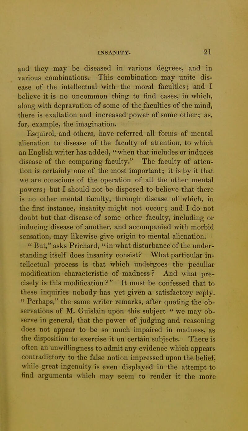 and they may be diseased in various degrees, and in various combinations. This combination may unite dis- ease of the intellectual with the moral faculties; and I believe it is no uncommon thing to find cases, in which, along with depravation of some of the faculties of the mind, there is exaltation and increased power of some other; as, for, example, the imagination. Esquirol, and others, have referred all forms of mental alienation to disease of the faculty of attention, to which an English wi'iter has added, when that includes or induces disease of the comparing faculty. The faculty of atten- tion is certainly one of the most important; it is by it that we are conscious of the operation of all the other mental powers; but I should not be disposed to believe that there is no other mental faculty, through disease of which, in the first instance, insanity might not occur; and I do not doubt but that disease of some other faculty, including or inducing disease of another, and accompanied with morbid sensation, may likewise give origin to mental alienation.  But, asks Prichard, in what disturbance of the under- standing itself does insanity consist? What particular in- tellectual process is that which undergoes the peculiar modification characteristic of madness ? And what pre- cisely is this modification ?  It must be confessed that to these inquiries nobody has yet given a satisfactory reply.  Perhaps, the same writer remarks, after quoting the ob- servations of M. Guislain upon this subject  we may ob- serve in general, that the power of judging and reasoning does not appear to be so much impaired in madness, as the disposition to exercise it on certain subjects. There is often an unwillingness to admit any evidence which appears contradictory to the false notion impressed upon the belief, while great ingenuity is even displayed in the attempt to find arguments which may seem to render it the more