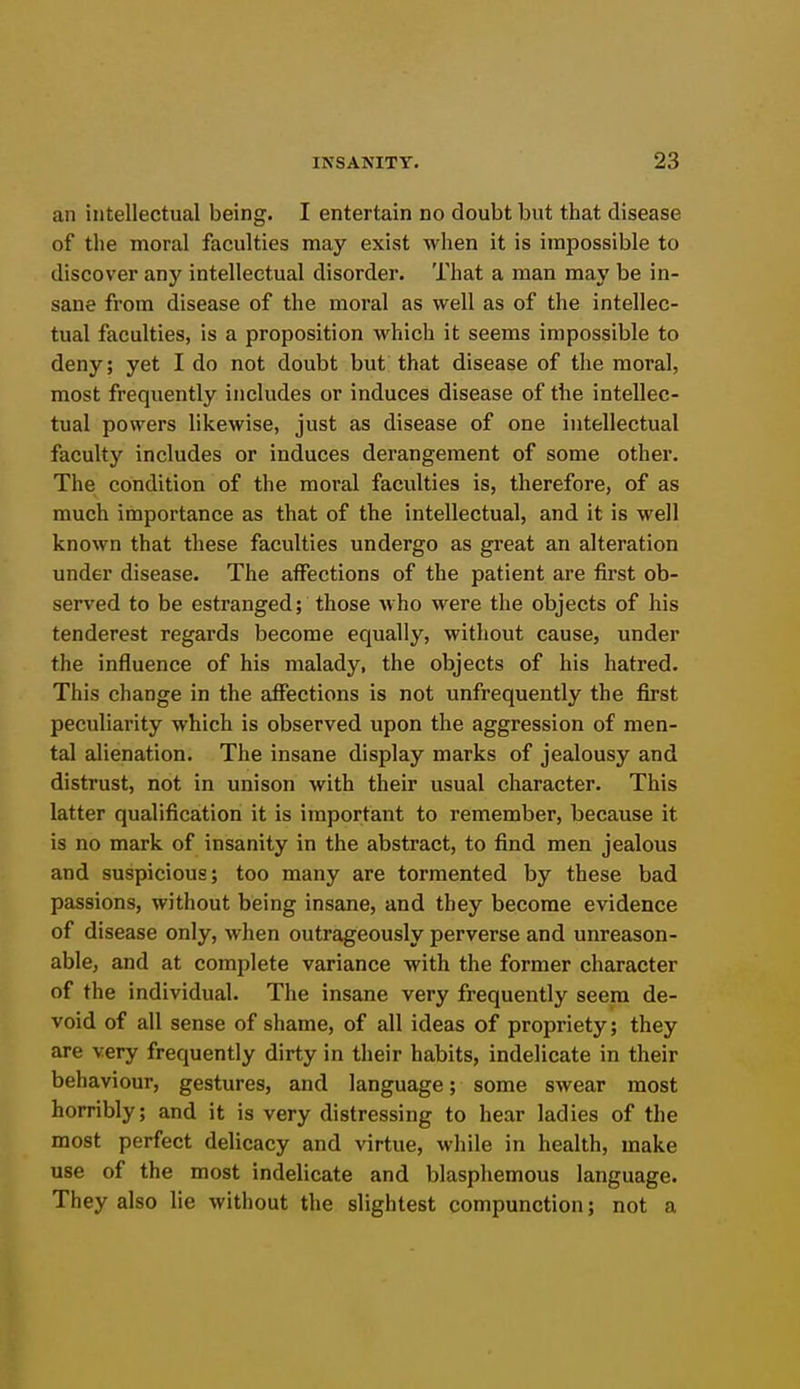 an intellectual being. I entertain no doubt but that disease of the moral faculties may exist wlien it is impossible to discover any intellectual disorder. That a man may be in- sane from disease of the moral as well as of the intellec- tual faculties, is a proposition which it seems impossible to deny; yet I do not doubt but that disease of the moral, most frequently includes or induces disease of the intellec- tual powers likewise, just as disease of one intellectual faculty includes or induces derangement of some other. The condition of the moral faculties is, therefore, of as much importance as that of the intellectual, and it is well known that these faculties undergo as great an alteration under disease. The affections of the patient are first ob- served to be estranged; those who were the objects of his tenderest regards become equally, without cause, under the influence of his malady, the objects of his hatred. This change in the affections is not unfrequently the first peculiarity which is observed upon the aggression of men- tal alienation. The insane display marks of jealousy and distrust, not in unison with their usual character. This latter qualification it is important to remember, because it is no mark of insanity in the abstract, to find men jealous and suspicious; too many are tormented by these bad passions, without being insane, and they become evidence of disease only, when outrageously perverse and unreason- able, and at complete variance with the former character of the individual. The insane very frequently seem de- void of all sense of shame, of all ideas of propriety; they are very frequently dirty in their habits, indelicate in their behaviour, gestures, and language; some swear most horribly; and it is very distressing to hear ladies of the most perfect delicacy and virtue, while in health, make use of the most indelicate and blaspliemous language. They also lie without the slightest compunction; not a