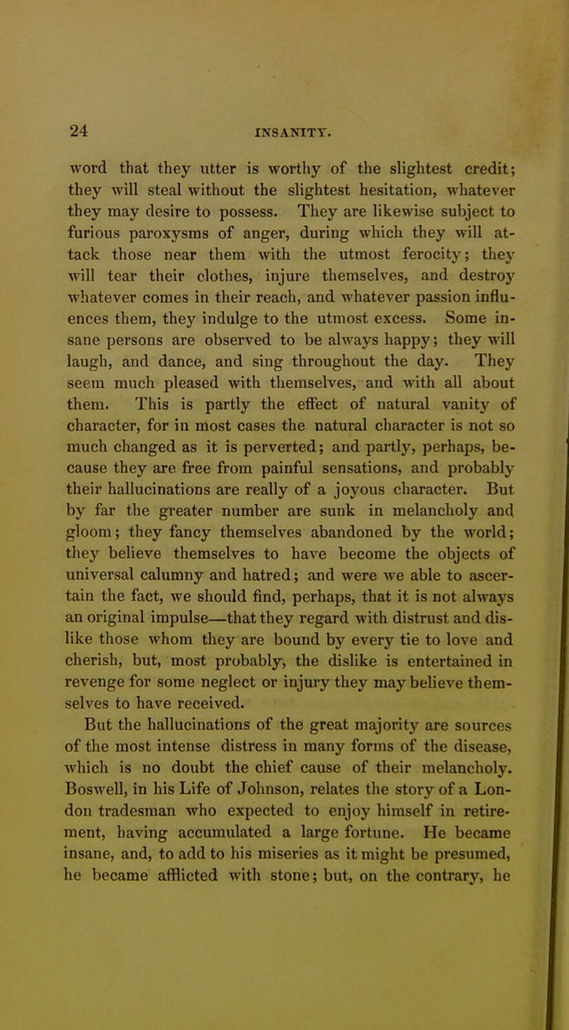 word that they utter is worthy of the slightest credit; they will steal without the slightest hesitation, whatever they may desire to possess. They are likewise subject to furious paroxysms of anger, during which they will at- tack those near them with the utmost ferocity; they will tear their clothes, injure themselves, and destroj' whatever comes in their reach, and whatever passion influ- ences them, they indulge to the utmost excess. Some in- sane persons are observed to be always happy; they will laugh, and dance, and sing throughout the day. They seem much pleased with themselves, and with all about them. This is partly the effect of natural vanity of character, for in most cases the natural character is not so much changed as it is perverted; and partly, perhaps, be- cause they are free from painful sensations, and probably their hallucinations are really of a joyous character. But by far the greater number are sunk in melancholy and gloom; they fancy themselves abandoned by the world; they believe themselves to have become the objects of universal calumny and hatred; and were we able to ascer- tain the fact, we should find, perhaps, that it is not always an original impulse—that they regard with distrust and dis- like those whom they are bound by every tie to love and cherish, but, most probably, the dislike is entertained in revenge for some neglect or injury they may believe them- selves to have received. But the hallucinations of the great majoritj'^ are sources of the most intense distress in many forms of the disease, which is no doubt the chief cause of their melancholy. Boswell, in his Life of Johnson, relates the story of a Lon- don tradesman who expected to enjoj' himself in retire- ment, having accumulated a large fortune. He became insane, and, to add to his miseries as it might be presumed, he became afflicted with stone; but, on the contrary, he