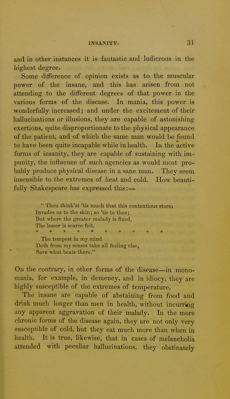 and in other instances it is fantastic and ludicrous in the highest degree. Some difference of opinion exists as to the muscular power of the insane, and this has ai'isen from not attending to the different degrees of that power in the various forms of the disease. In mania, this power is wonderfully increased; and under the excitement of their hallucinations or illusions, they are capable of astonishing exertions, quite disproportionate to the physical appearance of the patient, and of which the same man would be found to have been quite incapable while in health. In the active forms of insanity, they are capable of sustaining with im - punity, the influence of such agencies as would most pro- bably produce physical disease in a sane man. They seem insensible to the extremes of heat and cold. How beauti- fully Shakespeare has expressed this:—  Thou think'st 'tis much that this contentious storm Invades us to the skin; so 'tis to thee; But where the greater malady is fixed, The lesser is scarce felt. *»•»««»*«« The tempest in my mind Doth from my senses take all feeling else, Save what beats there. On the contrary, in other forms of the disease—in mono- mania, for example, in demency, and in idiocy, they are highly susceptible of the extremes of temperature. The insane are capable of abstaining from food and drink much longer than men in health, without incurring any apparent aggravation of their malady. In the more chronic forms of the disease again, they are not only very susceptible of cold, but they eat much more than when in health. It is true, likewise, that in cases of melancholia attended with peculiar hallucinations, they obstinately