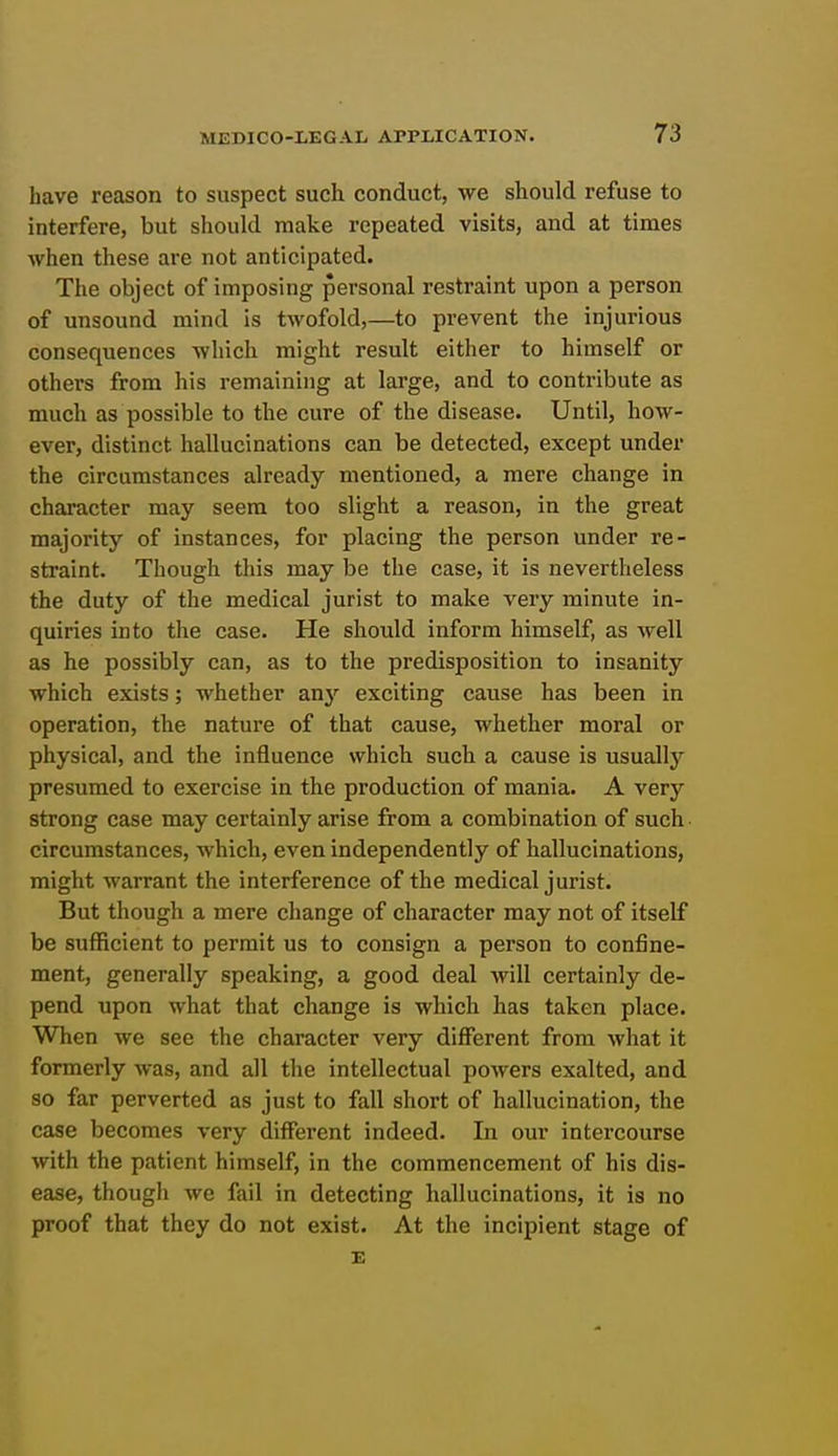 have reason to suspect such conduct, we should refuse to interfere, but should make repeated visits, and at times when these are not anticipated. The object of imposing personal restraint upon a person of unsound mind is twofold,—to prevent the injurious consequences which might result either to himself or others from his remaining at large, and to contribute as much as possible to the cure of the disease. Until, how- ever, distinct hallucinations can be detected, except under the circumstances already mentioned, a mere change in character may seem too slight a reason, in the great majority of instances, for placing the person under re- straint. Though this may be the case, it is nevertheless the duty of the medical jurist to make very minute in- quiries into the case. He should inform himself, as well as he possibly can, as to the predisposition to insanity which exists; whether any exciting cause has been in operation, the nature of that cause, whether moral or physical, and the influence which such a cause is usually presumed to exercise in the production of mania. A very strong case may certainly arise from a combination of such circumstances, which, even independently of hallucinations, might warrant the interference of the medical jurist. But though a mere change of character may not of itself be sufficient to permit us to consign a person to confine- ment, generally speaking, a good deal will certainly de- pend upon what that change is which has taken place. When we see the character very different from what it formerly was, and all the intellectual powers exalted, and so far perverted as just to fall short of hallucination, the case becomes very different indeed. In our intercourse with the patient himself, in the commencement of his dis- ease, though we fail in detecting hallucinations, it is no proof that they do not exist. At the incipient stage of