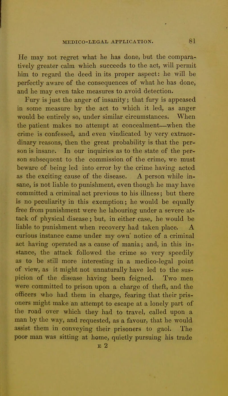 He may not regret what he has done, but the compara- tively gi'eater calm which succeeds to the act, will permit him to regard the deed in its proper aspect: he will be perfectly aAvare of the consequences of what he has done, and he may even take measures to avoid detection. Fury is just the anger of insanity; that fury is appeased in some measure by the act to which it led, as anger would be entirely so, under similar circumstances. When the patient makes no attempt at concealment—when the crime is confessed, and even vindicated by very extraor- dinary reasons, then the great probability is that the per- son is insane. In our inquiries as to the state of the per- son subsequent to the commission of the crime, we must beware of being led into error by the crime having acted as the exciting cause of the disease. A person while in- sane, is not liable to punishment, even though he may have committed a criminal act previous to his illness; but there is no peculiarity in this exemption; he would be equally free from punishment were he labouring under a severe at- tack of physical disease; but, in either case, he would be liable to punishment when recovery had taken place. A curious instance came under my own' notice of a criminal act having operated as a cause of mania; and, in this in- stance, the attack followed the crime so very speedily as to be still more interesting in a medico-legal point of view, as it might not unnaturally have led to the sus- picion of the disease having been feigned. Two men were committed to prison upon a charge of theft, and the officers who had them in charge, fearing that their pris- oners might make an attempt to escape at a lonely part of the road over which they had to travel, called upon a man by the way, and requested, as a favour, that he would assist them in conveying their prisoners to gaol. The poor man was sitting at home, quietly pursuing his trade E 2