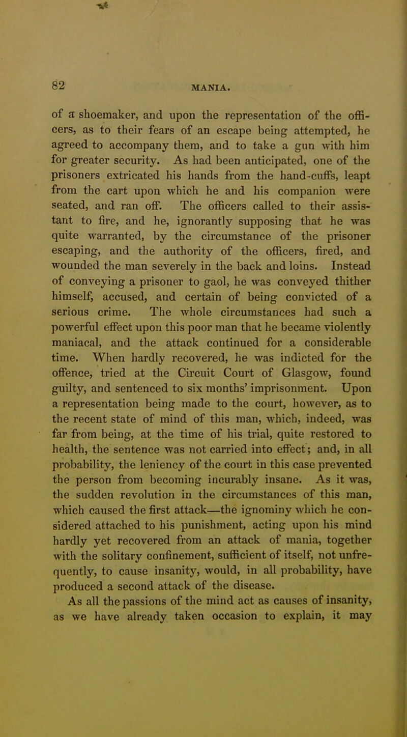 of a shoemaker, and upon the representation of the offi- cers, as to their fears of an escape being attempted, he agreed to accompany them, and to take a gun with him for greater security. As had been anticipated, one of the prisoners extricated his hands from the hand-cuffs, leapt from the cart upon which he and his companion were seated, and ran off. The officers called to their assis- tant to fire, and he, ignorantly supposing that he was quite warranted, by the circumstance of the prisoner escaping, and the authority of the officers, fired, and wounded the man severely in the back and loins. Instead of conveying a prisoner to gaol, he was conveyed thither himself, accused, and certain of being convicted of a serious crime. The whole circumstances had such a powerful effect upon this poor man that he became violently maniacal, and the attack continued for a considerable time. When hardly recovered, he was indicted for the offence, tried at the Circuit Court of Glasgow, found guilty, and sentenced to six months' imprisonment. Upon a representation being made to the court, however, as to the recent state of mind of this man, which, indeed, was far from being, at the time of his trial, quite restored to health, the sentence was not carried into effect; and, in all probability, the leniency of the court in this case prevented the person from becoming incurably insane. As it was, the sudden revolution in the circumstances of this man, which caused the first attack—the ignominy which he con- sidered attached to his punishment, acting upon his mind hardly yet recovered from an attack of mania, together with the solitary confinement, sufficient of itself, not unfre- quently, to cause insanity, would, in all probability, have produced a second attack of the disease. As all the passions of the mind act as causes of insanity, as we have already taken occasion to explain, it may