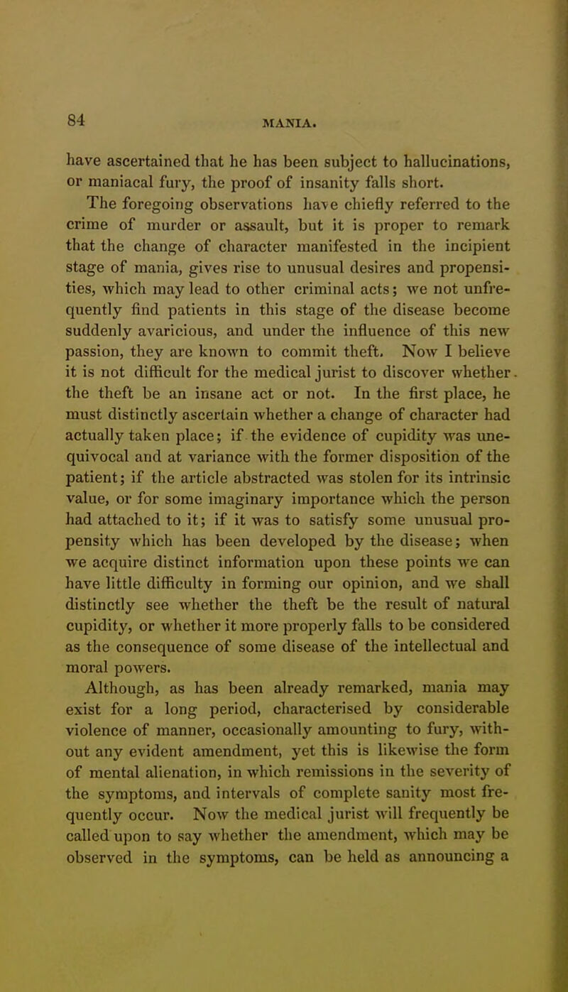 have ascertained that he has been subject to hallucinations, or maniacal fury, the proof of insanity falls short. The foregoing observations liave chiefly referred to the crime of murder or assault, but it is proper to remark that the change of character manifested in the incipient stage of mania, gives rise to unusual desires and propensi- ties, which may lead to other criminal acts; we not unfre- quently find patients in this stage of the disease become suddenly avaricious, and under the influence of this new passion, they are known to commit theft. Now I believe it is not difficult for the medical jurist to discover whether the theft be an insane act or not. In the first place, he must distinctly ascertain whether a change of character had actually taken place; if the evidence of cupidity was une- quivocal and at variance with the former disposition of the patient; if the article abstracted was stolen for its intrinsic value, or for some imaginary importance which the person had attached to it; if it was to satisfy some unusual pro- pensity which has been developed by the disease; when we acquire distinct information upon these points we can have little difficulty in forming our opinion, and we shall distinctly see whether the theft be the result of natural cupidity, or whether it more properly falls to be considered as the consequence of some disease of the intellectual and moral powers. Although, as has been already remarked, mania may exist for a long period, characterised by considerable violence of manner, occasionally amounting to fury, with- out any evident amendment, yet this is likewise the form of mental alienation, in which remissions in the severity of the symptoms, and intervals of complete sanity most fre- quently occur. Now the medical jurist will frequently be called upon to say whether the amendment, which may be observed in the symptoms, can be held as announcing a