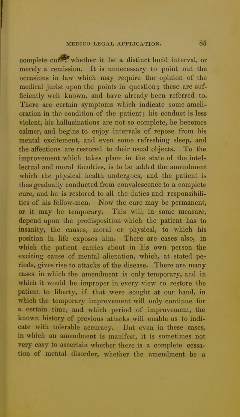 complete cuf^Avhether it be a distinct lucid interval, or merely a remission. It is unnecessary to point out the occasions in law which may require the opinion of the medical jurist upon the points in question; these are suf- ficiently well known, and have already been referred to. There are certain symptoms which indicate some ameli- oration in the condition of the patient; his conduct is less violent, his hallucinations are not so complete, he becomes calmer, and begins to enjoy intervals of repose from his mental excitement, and even some refreshing sleep, and the affections are restored to their usual objects. To the improvement which takes place in the state of the intel- lectual and moral faculties, is to be added the amendment which the physical health undergoes, and the patient is thus gradually conducted from convalescence to a complete cure, and he is restored to all the duties and responsibili- ties of his fellow-men. Now the cure may be permanent, or it may be temporary. This will, in some measure, depend upon the predisposition which the patient has to insanity, the causes, moral or physical, to which his position in life exposes him. There are cases also, in which the patient carries about in his own person the exciting cause of mental alienation, which, at stated pe- riods, gives rise to attacks of the disease. There are many cases in which the amendment is only temporary, and in which it would be improper in every view to restore the patient to liberty, if that were sought at our hand, in which the temporary improvement will only continue for a certain time, and which period of improvement, the known history of previous attacks will enable us to indi- cate with tolerable accuracy. But even in these cases, in which an amendment is manifest, it is sometimes not very easy to ascertain whether there is a complete cessa- tion of mental disorder, whether the amendment be a