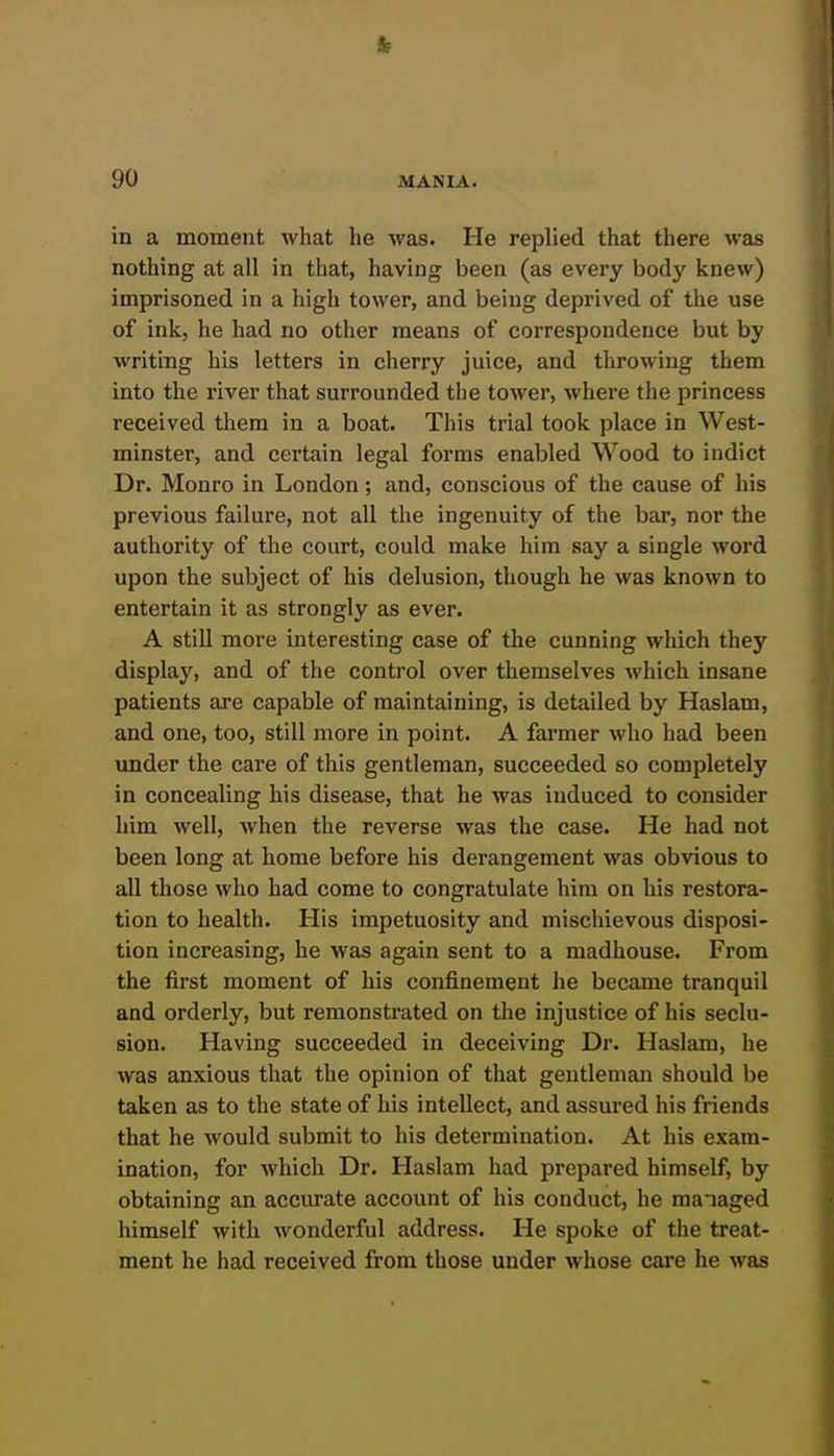 in a moment what he was. He replied that there was nothing at all in that, having been (as every body knew) imprisoned in a high tower, and being deprived of the use of ink, he had no other means of correspondence but by writing his letters in cherry juice, and throwing them into the river that surrounded the tower, where the princess received them in a boat. This trial took place in West- minster, and certain legal forms enabled Wood to indict Dr. Monro in London; and, conscious of the cause of his previous failure, not all the ingenuity of the bar, nor the authority of the court, could make him say a single word upon the subject of his delusion, though he was known to entertain it as strongly as ever. A stiU more interesting case of the cunning which they display, and of the control over themselves which insane patients are capable of maintaining, is detailed by Haslam, and one, too, still more in point. A farmer who had been under the care of this gentleman, succeeded so completely in concealing his disease, that he was induced to consider him well, when the reverse was the case. He had not been long at home before his derangement was obvious to all those who had come to congratulate him on his restora- tion to health. His impetuosity and mischievous disposi- tion increasing, he was again sent to a madhouse. From the first moment of his confinement he became tranquil and orderly, but remonstrated on the injustice of his seclu- sion. Having succeeded in deceiving Dr. Haslam, he was anxious that the opinion of that gentleman should be taken as to the state of his intellect, and assured his friends that he would submit to his determination. At his exam- ination, for which Dr. Haslam had prepared himself, by obtaining an accurate account of his conduct, he managed himself with wonderful address. He spoke of the treat- ment he had received from those under whose care he was