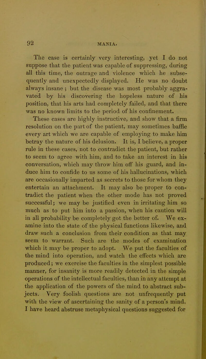 The case is certainly very interesting, yet I do not suppose that the patient was capable of suppressing, during all this time, the outrage and violence which he subse- quently and unexpectedly displayed. He was no doubt always insane ; but the disease was most probably aggra- vated by his discovering the hopeless nature of his position, that his arts had completely failed, and that there was no known limits to the period of his confinement. These cases are highly instructive, and show that a firm resolution on the part of the patient, may sometimes baffle every art which we are capable of emplojang to make him betray the nature of his delusion. It is, I believe, a proper rule in these cases, not to contradict the patient, but rather to seem to agree with him, and to take an interest in his conversation, which may throw him off his guard, and in- duce him to confide to us some of his hallucinations, which are occasionally imparted as secrets to those for whom they entertain an attachment. It may also be proper to con- tradict the patient when the other mode has not proved successful; we may be justified even in irritating him so much as to put him into a passion, when his caution will in all probability be completely got the better of. We ex- amine into the state of the physical functions likewise, and draw such a conclusion from their condition as that may seem to warrant. Such are the modes of examination which it may be proper to adopt. We put the faculties of the mind into operation, and watch the effects which are produced; we exercise the faculties in the simplest possible manner, for insanity is more readily detected in the simple operations of the intellectual faculties, than in any attempt at the application of the powers of the mind to abstract sub- jects. Very foolish questions are not unfrequently put with the view of ascertaining the sanity of a person's mind. I have heard abstruse metaphysical questions suggested for