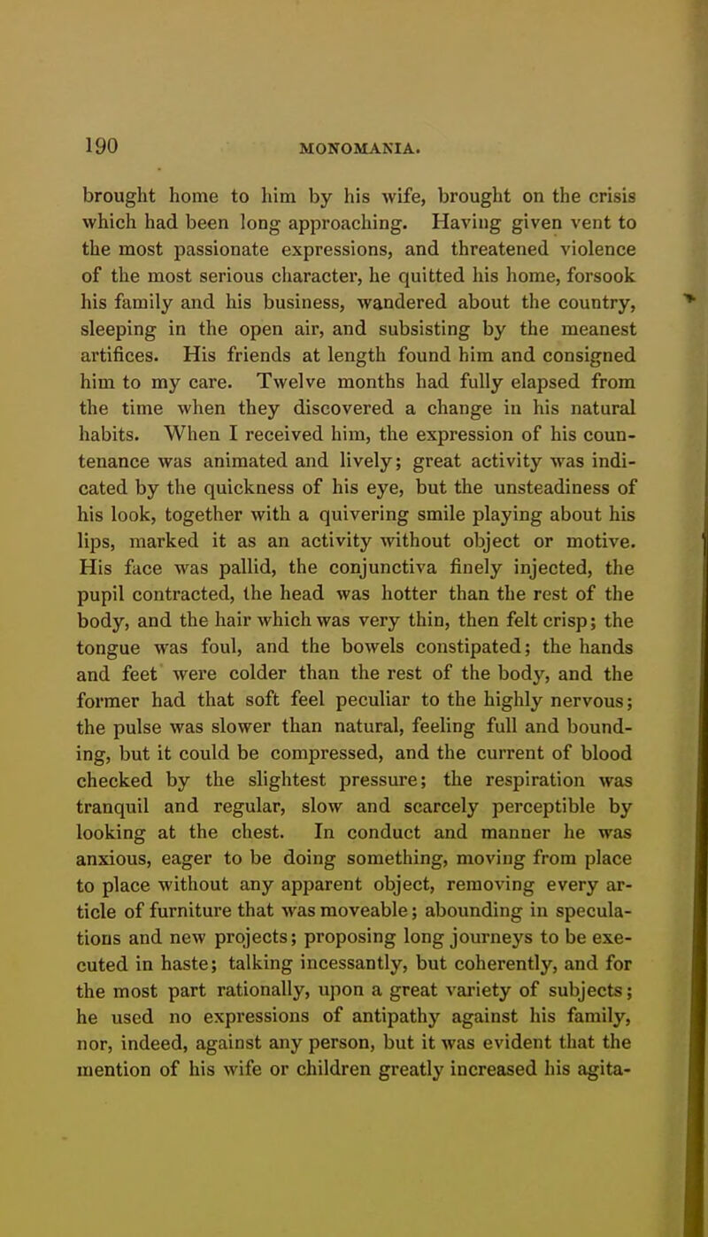 brought home to him by his wife, brought on the crisis which had been long approacliing. Having given vent to the most passionate expressions, and threatened violence of the most serious character, he quitted his home, forsook his family and his business, wandered about the country, sleeping in the open air, and subsisting by the meanest artifices. His friends at length found him and consigned him to my care. Twelve months had fully elapsed from the time when they discovered a change in his natural habits. When I received him, the expression of his coun- tenance was animated and lively; great activity was indi- cated by the quickness of his eye, but the unsteadiness of his look, together with a quivering smile playing about his lips, marked it as an activity without object or motive. His face was pallid, the conjunctiva finely injected, the pupil contracted, the head was hotter than the rest of the body, and the hair which was very thin, then felt crisp; the tongue was foul, and the bowels constipated; the liands and feet were colder than the rest of the body, and the former had that soft feel peculiar to the highly nervous; the pulse was slower than natural, feeling full and bound- ing, but it could be compressed, and the current of blood checked by the slightest pressure; the respiration was tranquil and regular, slow and scarcely perceptible by looking at the chest. In conduct and manner he was anxious, eager to be doing something, moving from place to place without any apparent object, removing every ar- ticle of furniture that was moveable; abounding in specula- tions and new projects; proposing long journeys to be exe- cuted in haste; talking incessantly, but coherently, and for the most part rationally, upon a great variety of subjects; he used no expressions of antipathy against his family, nor, indeed, against any person, but it was evident that the mention of his wife or children greatly increased his agita-