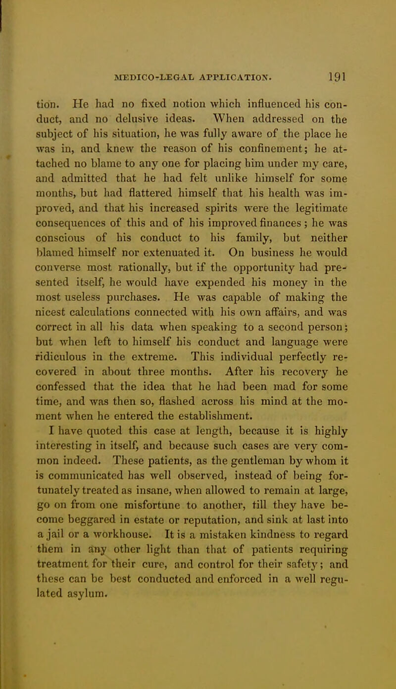 tion. Pie had no fixed notion which influenced his con- duct, and no delusive ideas. When addressed on the subject of his situation, he was fully aware of the place he was in, and knew the reason of his confinement; he at- tached no blame to any one for placing him under my care, and admitted that he had felt unlike himself for some months, but had flattered himself that his health was im- proved, and that his increased spirits were the legitimate consequences of this and of his improved finances; he was conscious of his conduct to his family, but neither blamed himself nor extenuated it. On business he would converse most rationally, but if the opportunity had pre- sented itself, he would have expended his money in the most useless purchases. He was capable of making the nicest cdculations connected with his own affairs, and was correct in all his data when speaking to a second person; but when left to himself his conduct and language were ridiculous in the extreme. This individual perfectly re- covered in about three months. After his recovery he confessed that the idea that he had been mad for some time, and was then so, flashed across his mind at the mo- ment when he entered the establishment. I have quoted this case at length, because it is highly interesting in itself, and because such cases are very com- mon indeed. These patients, as the gentleman by whom it is communicated has well observed, instead of being for- tunately treated as insane, when allowed to remain at large, go on from one misfortune to another, till they have be- come beggared in estate or reputation, and sink at last into a jail or a workhouse. It is a mistaken kindness to regard them in any other light than that of patients requiring treatment for their cure, and control for their safety; and these can be best conducted and enforced in a well regu- lated asylum.