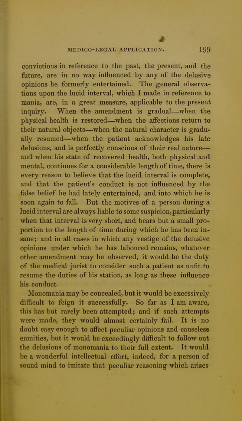 4^ MEDICO-LEGAL APPLICATION. 199 convictions in reference to the past, the present, and the future, are in no way influenced by any of the delusive opinions he formerly entertained. The general observa- tions upon the lucid interval, which I made in reference to mania, are, in a great measure, applicable to the present inquiry. When the amendment is gradual—when the physical health is restored—^when the affections return to their natural objects—when the natural character is gradu- ally resumed—when the patient acknowledges his late delusions, and is perfectly conscious of their real nature— and when his state of recovered health, both physical and mental, continues for a considerable length of time, there is every reason to believe that the lucid interval is complete, and that the patient's conduct is not influenced by the false belief he had lately entertained, and into which he is soon again to fall. But the motives of a person during a lucid interval are always liable to some suspicion, particularly when that interval is very short, and bears but a small pro- portion to the length of time during which he has been in- sane; and in all cases in which any vestige of the delusive opinions under which he has laboured remains, whatever other amendment may be observed, it would be the duty of the medical jurist to consider such a patient as unfit to resume the duties of his station, as long as these influence his conduct. Monomania may be concealed, but it would be excessively difficult to feign it successfully. So far as I am aware, this has but rarely been attempted; and if such attempts were made, they would almost certainly fail. It is no doubt easy enough to affect peculiar opinions and causeless enmities, but it would be exceedingly difficult to follow out the delusions of monomania to their full extent. It would be a wonderful intellectual effort, indeed, for a person of sound mind to imitate that peculiar reasoning which arises