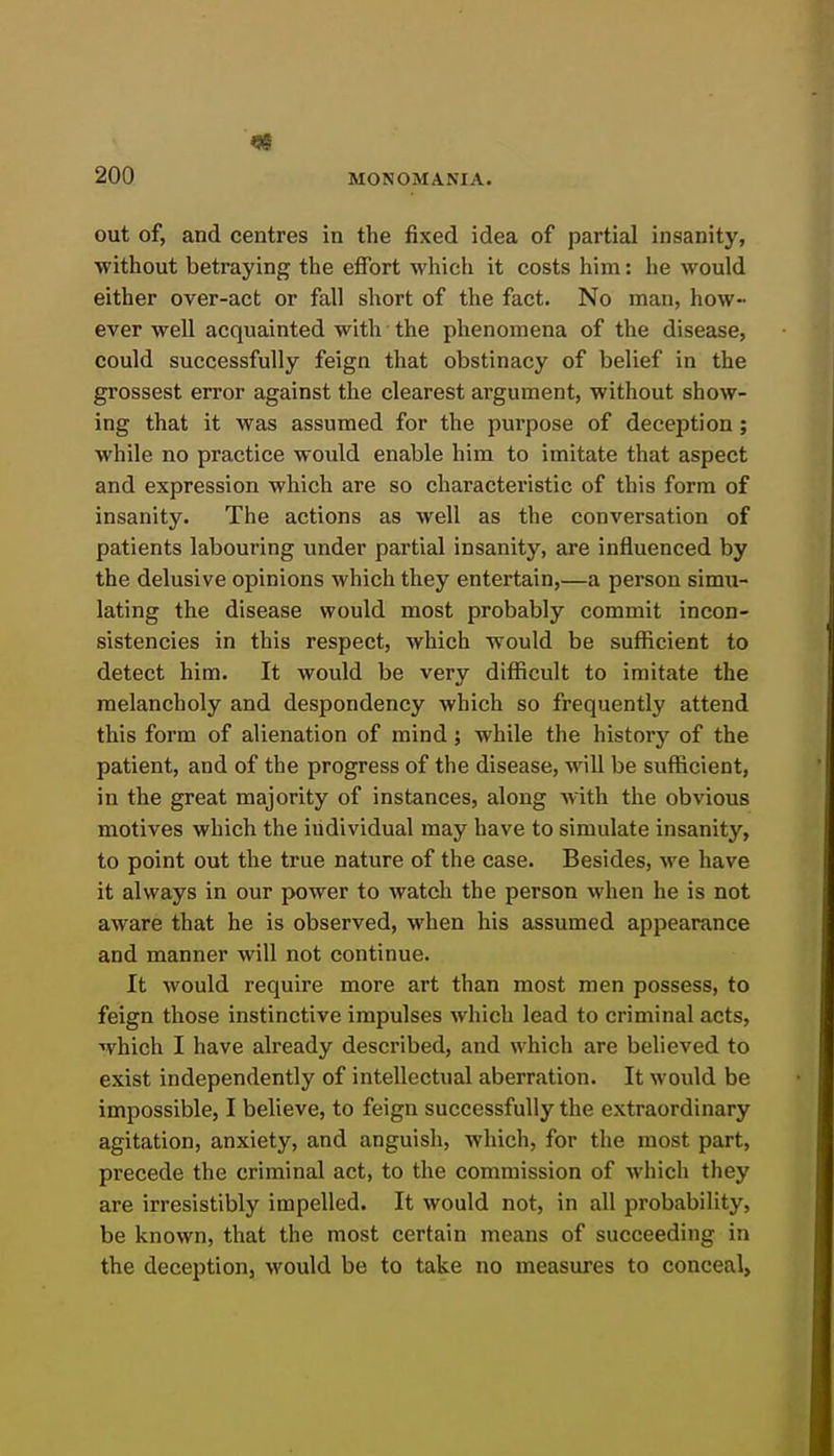 out of, and centres in the fixed idea of partial insanity, without betraying the effort which it costs him: he would either over-act or fall short of the fact. No man, how- ever well acquainted with the phenomena of the disease, could successfully feign that obstinacy of belief in the grossest error against the clearest argument, without show- ing that it was assumed for the purpose of deception; while no practice would enable him to imitate that aspect and expression which are so characteristic of this form of insanity. The actions as well as the conversation of patients labouring under partial insanity, are influenced by the delusive opinions which they entertain,—a person simu- lating the disease would most probably commit incon- sistencies in this respect, which would be sufficient to detect him. It would be very difficult to imitate the melancholy and despondency which so frequently attend this form of alienation of mind; while the history of the patient, and of the progress of the disease, will be sufficient, in the great majority of instances, along with the obvious motives which the individual may have to simulate insanity, to point out the true nature of the case. Besides, we have it always in our power to watch the person when he is not aware that he is observed, when his assumed appearance and manner will not continue. It would require more art than most men possess, to feign those instinctive impulses which lead to criminal acts, which I have already described, and which are believed to exist independently of intellectual aberration. It would be impossible, I believe, to feign successfully the extraordinary agitation, anxiety, and anguish, which, for tlie most part, precede the criminal act, to the commission of which they are irresistibly impelled. It would not, in all probability, be known, that the most certain means of succeeding in the deception, would be to take no measures to conceal,