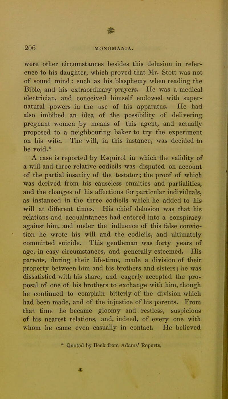 were other circumstances besides this delusion in refer- ence to his daughter, which proved that Mr. Stott was not of sound mind: such as his blasphemy when reading the Bible, and his extraordinary prayers. He was a medical electrician, and conceived himself endowed with super- natural powers in the use of his apparatus. He had also imbibed an idea of the possibility of delivering pregnant women by means of this agent, and actually proposed to a neighbouring baker to try the experiment on his wife. The will, in this instance, was decided to be void.* A case is reported by Esquirol in which the validity of a will and three relative codicils was disputed on account of the partial insanity of the testator; the proof of which was derived from his causeless enmities and partialities, and the changes of his affections for particular individuals, as instanced in the three codicils which he added to his will at different times. His chief delusion was that his relations and acquaintances had entered into a conspiracy against him, and under the influence of this false convic- tion he wrote his will and the codicils, and ultimately committed suicide. This gentleman was forty years of age, in easy circumstances, and generally esteemed. His parents, during their life-time, made a division of their property between him and his brothers and sisters; he was dissatisfied with his share, and eagerly accepted the pro- posal of one of his brothers to exchange with him, though he continued to complain bitterly of the division which had been made, and of the injustice of his parents. From that time he became gloomy and restless, suspicious of his nearest relations, and, indeed, of every one with whom he came even casually in contact. He believed * Quoted by Beck from Adams' Reports, «