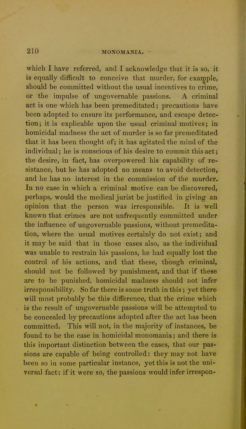 which I have referred, and I acknowledge that it is so, it is equally difficult to conceive that murder, for exan|iple, should be committed without the usual incentives to crime, or the impulse of ungovernable passions. A criminal act is one which has been premeditated; precautions have been adopted to ensure its performance, and escape detec- tion; it is explicable upon the usual criminal motives; in homicidal madness the act of murder is so far premeditated that it has been thought of; it has agitated the mind of the individual; he is conscious of his desire to commit this act; the desire, in fact, has overpowered his capability of re- sistance, but he has adopted no means to avoid detection, and he has no interest in the commission of the murder. In no case in which a criminal motive can be discovered, perhaps, would the medical jurist be justified in giving an opinion that the person was irresponsible. It is well known that crimes are not unfrequently committed under the influence of ungovernable passions, without premedita- tion, where the usual motives certainly do not exist; and it may be said that in those cases also, as the individual was unable to restrain his passions, he had equally lost the control of his actions, and that these, though criminal, should not be followed by punishment, and that if these are to be punished, homicidal madness should not infer irresponsibility. So far there is some truth in this; yet there will most probably be this difference, that the crime which is the result of ungovernable passions will be attempted to be concealed by precautions adopted after the act has been committed. This will not, in the majority of instances, be found to be the case in homicidal monomania; and there is this important distinction between the cases, that our pas- sions are capable of being controlled: they may not have been so in some particular instance, yet this is not the uni- versal fact: if it were so, the passions would infer irrespon-