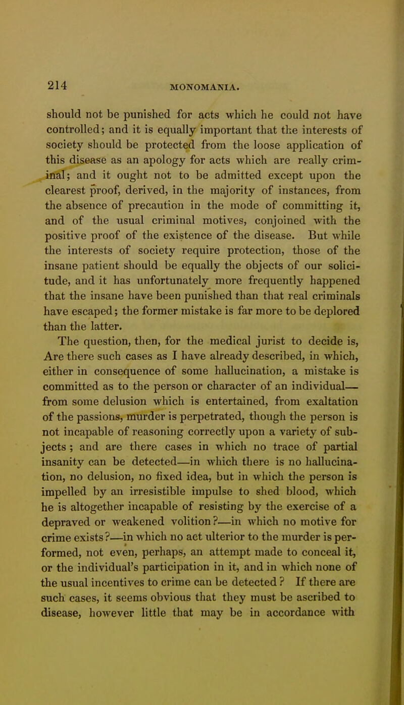 should not be punished for acts which he could not have controlled; and it is equally important that the interests of society should be protected from the loose application of this disease as an apology for acts which are really crim- inal; and it ought not to be admitted except upon the clearest proof, derived, in the majority of instances, from the absence of precaution in the mode of committing it, and of the usual criminal motives, conjoined with the positive proof of the existence of the disease. But while the interests of society require protection, those of the insane patient should be equally the objects of our solici- tude, and it has unfortunately more frequently happened that the insane have been punished than that real criminals have escaped; the former mistake is far more to be deplored than the latter. The question, then, for the medical jurist to decide is. Are there such cases as I have already described, in Avhich, either in consequence of some hallucination, a mistake is committed as to the person or character of an individual— from some delusion which is entertained, from exaltation of the passions, murder is perpetrated, though the person is not incapable of reasoning correctly upon a variety of sub- jects ; and are there cases in which no trace of partial insanity can be detected—in which there is no hallucina- tion, no delusion, no fixed idea, but in which the person is impelled by an irresistible impulse to shed blood, which he is altogether incapable of resisting by the exercise of a depraved or weakened volition ?—in which no motive for crime exists ?—in which no act ulterior to the murder is per- formed, not even, perhaps, an attempt made to conceal it, or the individual's participation in it, and in which none of the usual incentives to crime can be detected ? If there are such cases, it seems obvious that they must be ascribed to disease, however little that may be in accordance with