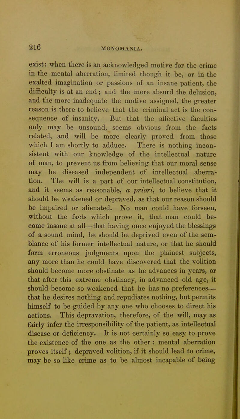 exist: when there is an acknowledged motive for the crime in the mental aberration, limited though it be, or in the exalted imagination or passions of an insane patient, the difficulty is at an end; and the more absurd the delusion, and the more inadequate the motive assigned, the greater reason is there to believe that the criminal act is the con- sequence of insanity. But that the affective faculties only may be unsound, seems obvious from the facts related, and will be more clearly proved from those which I am shortly to adduce. There is nothing incon- sistent with our knowledge of the intellectual nature of man, to prevent us from believing that our moral sense may be diseased independent of intellectual aberra- tion. The will is a part of our intellectual constitution, and it seems as reasonable, a priori, to believe that it should be weakened or depraved, as that our reason should be impaired or alienated. No man could have forseen, without the facts which prove it, that man could be- come insane at all—that having once enjoyed the blessings of a sound mind, he should be deprived even of the sem- blance of his former intellectual nature, or that he should form erroneous judgments upon the plainest subjects, any more than he could have discovered that the volition should become more obstinate as he advances in years, or that after this extreme obstinacy, in advanced old age, it should become so weakened that he has no preferences— that he desires nothing and repudiates nothing, but permits himself to be guided by any one who chooses to direct his actions. This depravation, therefore, of the will, may as fairly infer the irresponsibility of the patient, as intellectual disease or deficiency. It is not certainly so easy to prove the existence of the one as the other: mental aberration proves itself; depraved volition, if it should lead to crime, may be so like crime as to be almost incapable of being