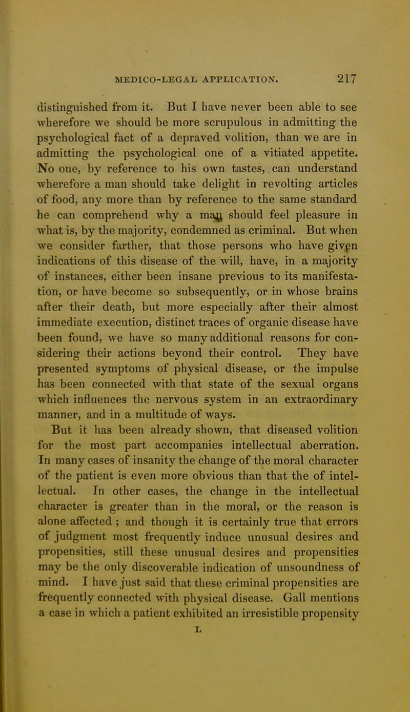 distinguished from it. But I have never been able to see wherefore we should be more scrupulous in admitting the psychological fact of a depraved volition, than we are in admitting the psychological one of a vitiated appetite. No one, by reference to his own tastes, can understand wherefore a man should take delight in revolting articles of food, any more than by reference to the same standard he can comprehend why a majij should feel pleasure in what is, by the majority, condemned as criminal. But when we consider farther, that those persons who have givf n indications of this disease of the will, have, in a majority of instances, either been insane previous to its manifesta- tion, or have become so subsequently, or in whose brains after their death, but more especially after their almost immediate execution, distinct traces of organic disease have been found, we have so many additional reasons for con- sidering their actions beyond their control. They have presented symptoms of physical disease, or the impulse has been connected with that state of the sexual organs which influences the nervous system in an extraordinary manner, and in a multitude of ways. But it has been already shown, that diseased volition for the most part accompanies intellectual aberration. In many cases of insanity the change of the moral character of the patient is even more obvious than that the of intel- lectual. In other cases, the change in the intellectual character is greater than in the moral, or the reason is alone affected ; and though it is certainly true that errors of judgment most frequently induce unusual desires and propensities, still these unusual desires and propensities may be the only discoverable indication of unsoundness of mind. I have just said that these criminal propensities are frequently connected with physical disease. Gall mentions a case in which a patient exhibited an irresistible propensity L