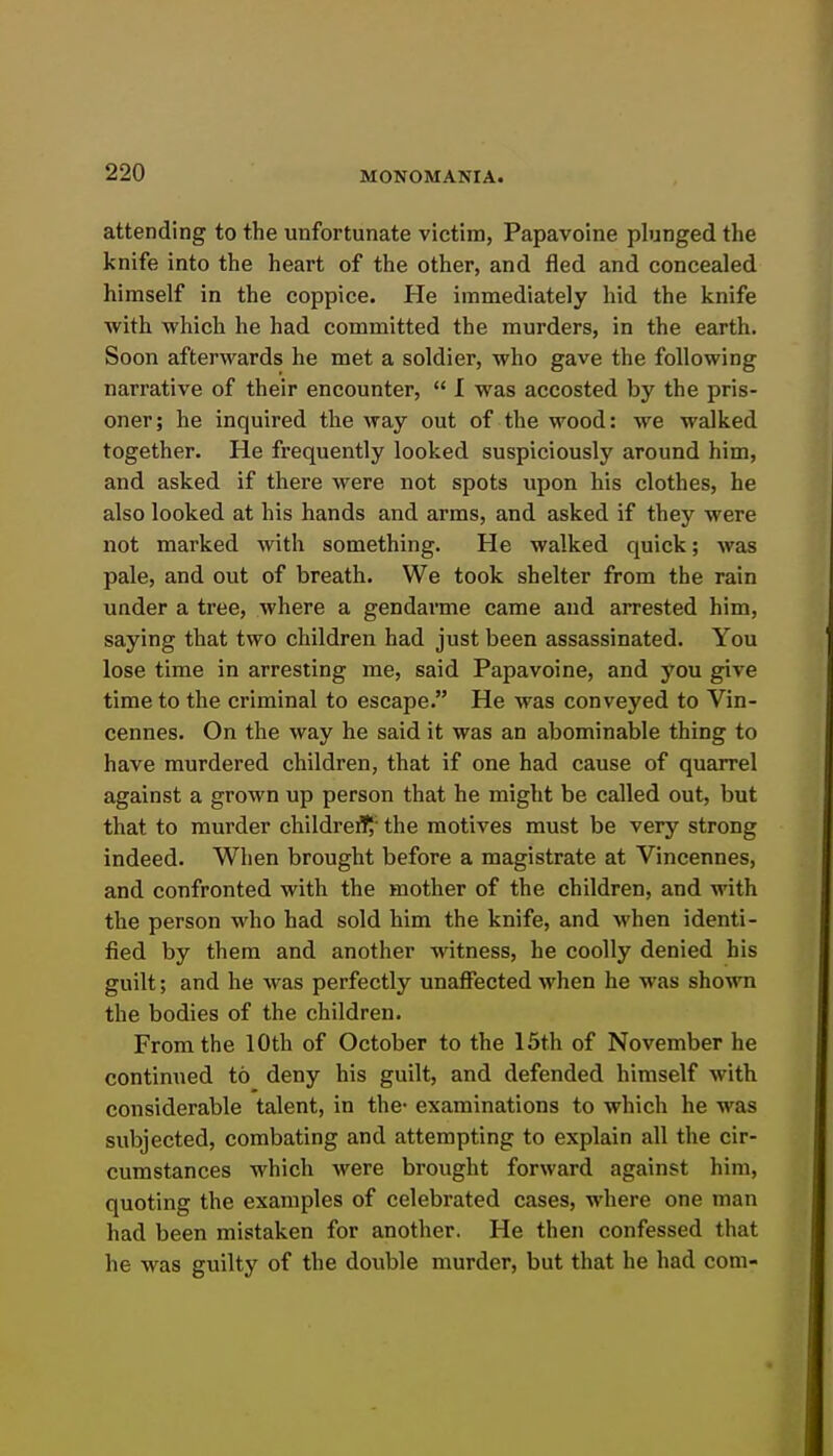 attending to the unfortunate victim, Papavoine plunged the knife into the heart of the other, and fled and concealed himself in the coppice. He immediately hid the knife with which he had committed the murders, in the earth. Soon afterwards he met a soldier, who gave the following narrative of their encounter,  I was accosted by the pris- oner; he inquired the way out of the wood: we walked together. He frequently looked suspiciously around him, and asked if there were not spots upon his clothes, he also looked at his hands and arms, and asked if they were not marked with something. He walked quick; was pale, and out of breath. We took shelter from the rain under a tree, where a gendarme came and arrested him, saying that two children had just been assassinated. You lose time in arresting me, said Papavoine, and you give time to the criminal to escape. He was conveyed to Vin- cennes. On the way he said it was an abominable thing to have murdered children, that if one had cause of quarrel against a grown up person that he might be called out, but that to murder childref^' the motives must be very strong indeed. When brought before a magistrate at Vincennes, and confronted with the mother of the children, and with the person who had sold him the knife, and M'hen identi- fied by them and another witness, he coolly denied his guilt; and he was perfectly unaffected when he was shown the bodies of the children. From the 10th of October to the 15th of November he continued to deny his guilt, and defended himself with considerable talent, in the- examinations to which he was subjected, combating and attempting to explain all the cir- cumstances which were brought forward against him, quoting the examples of celebrated cases, where one man had been mistaken for another. He then confessed that he was guilty of the double murder, but that he had com-