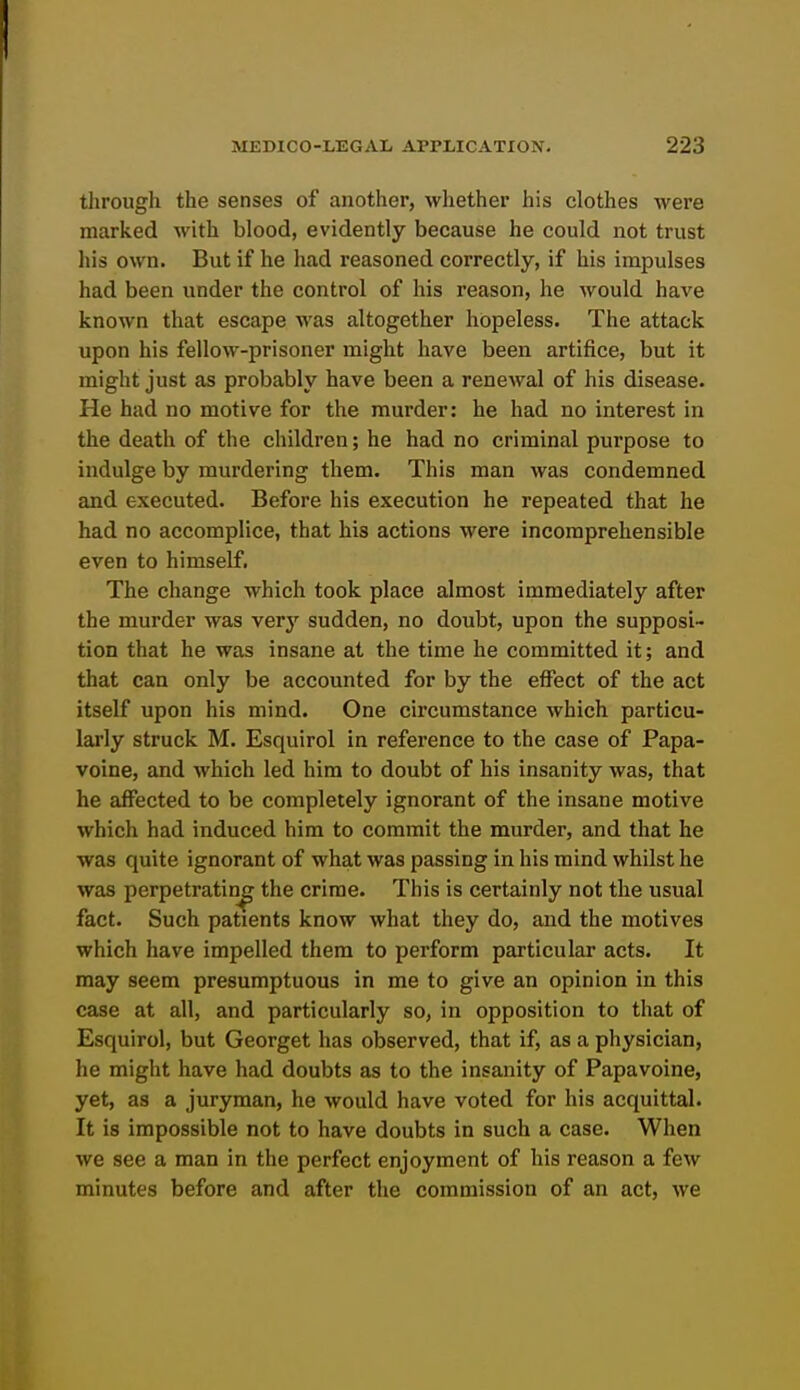 through the senses of another, whether his clothes were marked with blood, evidently because he could not trust his own. But if he had reasoned correctly, if his impulses had been under the control of his reason, he Avould have known that escape was altogether hopeless. The attack upon his fellow-prisoner might have been artifice, but it might just as probably have been a renewal of his disease. He had no motive for the murder: he had no interest in the death of the children; he had no criminal purpose to indulge by murdering them. This man was condemned and executed. Before his execution he repeated that he had no accomplice, that his actions were incomprehensible even to himself. The change which took place almost immediately after the murder was very sudden, no doubt, upon the supposi- tion that he was insane at the time he committed it; and that can only be accounted for by the effect of the act itself upon his mind. One circumstance which particu- larly struck M. Esquirol in reference to the case of Papa- voine, and which led him to doubt of his insanity was, that he affected to be completely ignorant of the insane motive which had induced him to commit the murder, and that he was quite ignorant of what was passing in his mind whilst he was perpetrating the crime. This is certainly not the usual fact. Such patients know what they do, and the motives which have impelled them to perform particular acts. It may seem presumptuous in me to give an opinion in this case at all, and particularly so, in opposition to that of Esquirol, but Georget has observed, that if, as a physician, he might have had doubts as to the insanity of Papavoine, yet, as a juryman, he would have voted for his acquittal. It is impossible not to have doubts in such a case. When we see a man in the perfect enjoyment of his reason a few minutes before and after the commission of an act, we