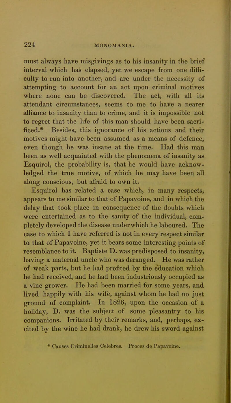 must always have misgivings as to his insanity in the brief interval which has elapsed, yet we escape from one diffi- culty to run into another, and are under the necessity of attempting to account for an act upon criminal motives where none can be discovered. The act, with all its attendant circumstances, seems to me to have a nearer alliance to insanity than to crime, and it is impossible not to regret that the life of this man should have been sacri- ficed.* Besides, this ignorance of his actions and their motives might have been assumed as a means of defence, even though he was insane at the time. Had this man been as well acquainted with the phenomena of insanity as Esquirol, the probability is, that he would have acknow- ledged the true motive, of which he may have been all along conscious, but afraid to own it. Esquirol has related a case which, in many respects, appears to me similar to that of Papavoine, and in which the delay that took place in consequence of the doubts which were entertained as to the sanity of the individual, com- pletely developed the disease underwhich he laboured. The case to which I have referred is not in every respect similar to that of Papavoine, yet it bears some interesting points of resemblance to it. Baptiste D. was predisposed to insanity, having a maternal uncle who was deranged. He was rather of weak parts, but he had profited by the education which he had received, and he had been industriously occupied as a vine grower. He had been married for some years, and lived happily with his wife, against whom he had no just ground of complaint. In 1826, upon the occasion of a holiday, D. was the subject of some pleasantry to his companions. Irritated by their remarks, and, perhaps, ex- cited by the wine he had di'ank, he drew his sword against * Causes Criminelles Celebres. Proces de Papavoine.