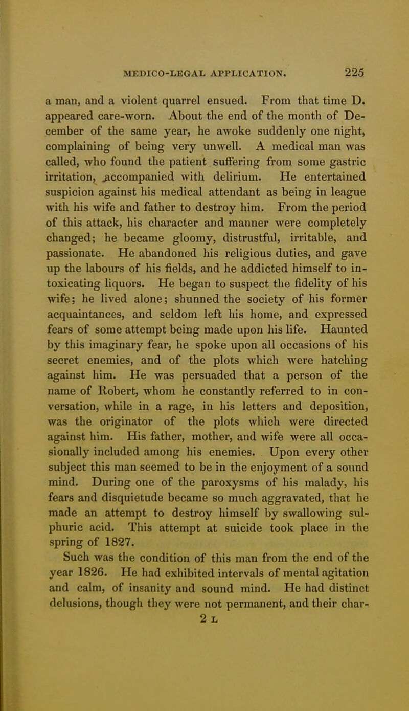 a man, and a violent quarrel ensued. From that time D. appeared care-worn. About the end of the month of De- cember of the same year, he awoke suddenly one night, complaining of being very unwell. A medical man was called, who found the patient suffering from some gastric irritation, accompanied with delirium. He entertained suspicion against his medical attendant as being in league with his wife and father to destroy him. From the period of this attack, his character and manner were completely changed; he became gloomy, distrustful, irritable, and passionate. He abandoned his religious duties, and gave up the labours of his fields, and he addicted himself to in- toxicating liquors. He began to suspect the fidelity of his wife; he lived alone; shunned the society of his former acquaintances, and seldom left his home, and expressed fears of some attempt being made upon his life. Haunted by this imaginary fear, he spoke upon all occasions of his secret enemies, and of the plots which were hatching against him. He was persuaded that a person of the name of Robert, whom he constantly referred to in con- versation, while in a rage, in his letters and deposition, was the originator of the plots which were directed against him. His father, mother, and wife were all occa- sionally included among his enemies. Upon every other subject this man seemed to be in the enjoyment of a sound mind. During one of the paroxysms of his malady, his fears and disquietude became so much aggravated, that he made an attempt to destroy himself by swallowing sul- phuric acid. This attempt at suicide took place in the spring of 1827. Such was the condition of this man from the end of the year 1826. He had exhibited intervals of mental agitation and calm, of insanity and sound mind. He had distinct delusions, though they were not permanent, and their char- 2 L