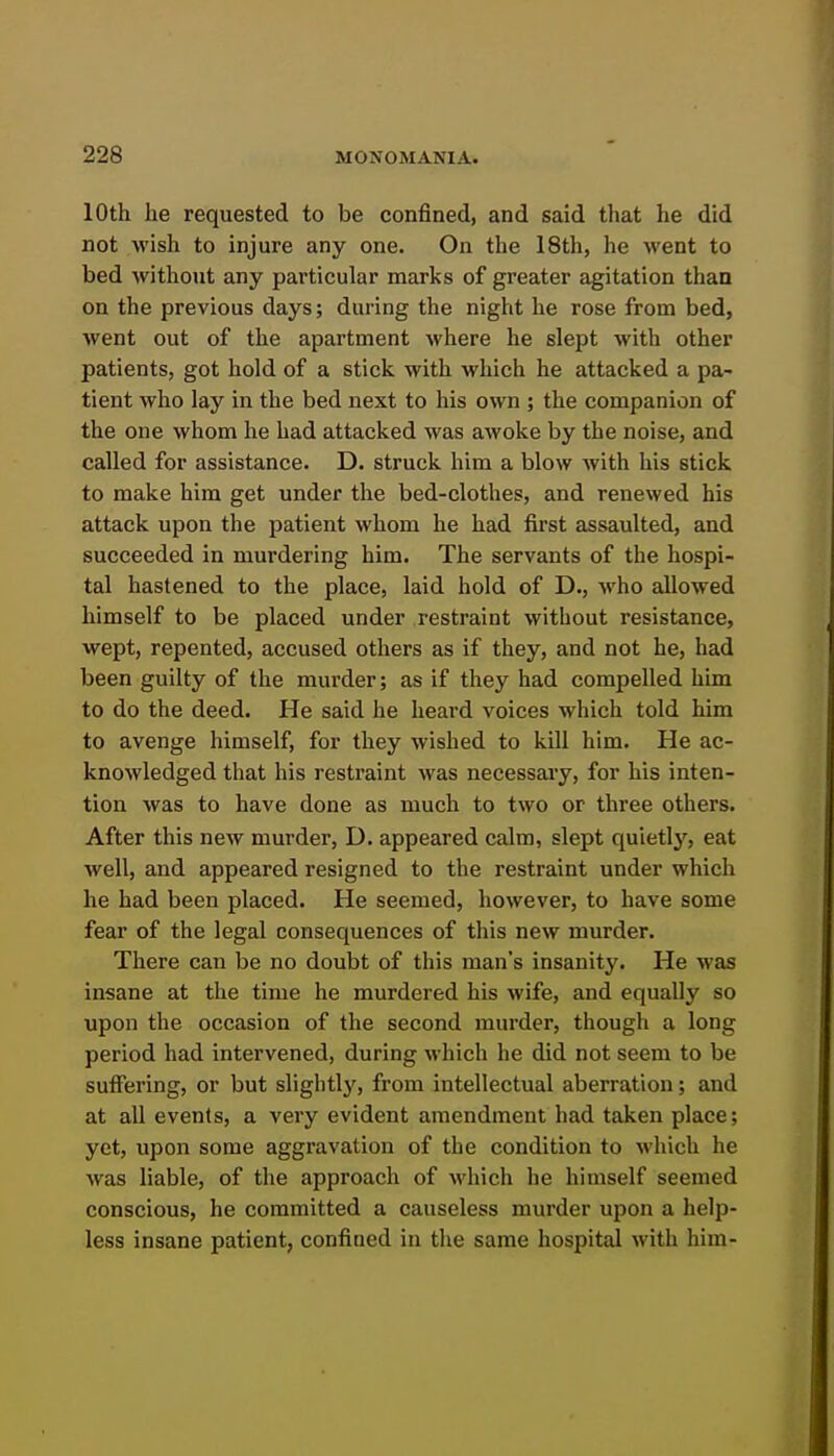 10th he requested to be confined, and said that he did not wish to injure any one. On the 18th, he went to bed without any particular marks of greater agitation than on the previous days; during the night he rose from bed, went out of the apartment where he slept with other patients, got hold of a stick with which he attacked a pa- tient who lay in the bed next to his own ; the companion of the one whom he had attacked was awoke by the noise, and called for assistance. D. struck him a blow with his stick to make him get under the bed-clothes, and renewed his attack upon the patient whom he had first assaulted, and succeeded in murdering him. The servants of the hospi- tal hastened to the place, laid hold of D., who allowed himself to be placed under restraint without resistance, wept, repented, accused others as if they, and not he, had been guilty of the murder; as if they had compelled him to do the deed. He said he heard voices which told him to avenge himself, for they wished to kill him. He ac- knowledged that his restraint was necessary, for his inten- tion was to have done as much to two or three others. After this new murder, D. appeared calm, slept quietlj'^, eat well, and appeared resigned to the restraint under which he had been placed. He seemed, however, to have some fear of the legal consequences of this new murder. There can be no doubt of this man's insanity. He was insane at the time he murdered his wife, and equally so upon the occasion of the second murder, though a long period had intervened, during which he did not seem to be suifering, or but slightlj', from intellectual aberration; and at all events, a very evident amendment had taken place; yet, upon some aggi'avation of the condition to which he was liable, of the approach of which he himself seemed conscious, he committed a causeless murder upon a help- less insane patient, confined in the same hospital with him-