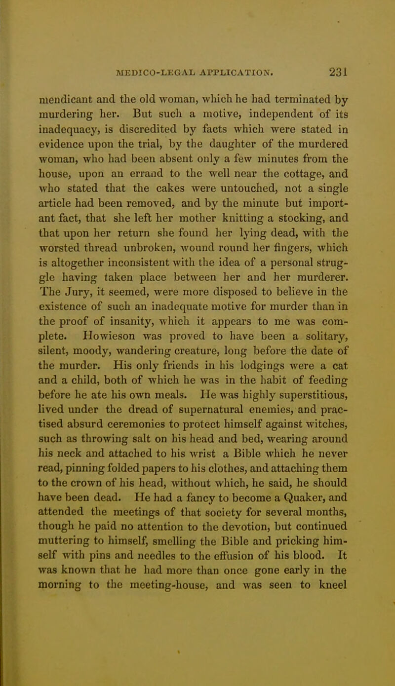 mendicant and the old woman, wliich he had terminated by murdering her. But such a motive, independent of its inadequacy, is discredited by facts which were stated in evidence upon the trial, by the daughter of the murdered woman, who had been absent only a few minutes from the house, upon an errand to the well near the cottage, and who stated that the cakes were untouched, not a single article had been removed, and by the minute but import- ant fact, that she left her mother knitting a stocking, and that upon her return she found her lying dead, with the worsted thread unbroken, wound round her fingers, which is altogether inconsistent with the idea of a personal strug- gle having taken place between her and her murderer. The Jury, it seemed, were more disposed to believe in the existence of such an inadequate motive for murder than in the proof of insanity, which it appears to me was com- plete. Howieson was proved to have been a solitary, silent, moody, wandering creature, long before the date of the murder. His only friends in his lodgings were a cat and a child, both of which he was in the habit of feeding before he ate his own meals. He was highly superstitious, lived under the dread of supernatural enemies, and prac- tised absurd ceremonies to protect himself against witches, such as throwing salt on his head and bed, wearing around his neck and attached to his wrist a Bible which he never read, pinning folded papers to his clothes, and attaching them to the crown of his head, without which, he said, he should have been dead. He had a fancy to become a Quaker, and attended the meetings of that society for several months, though he paid no attention to the devotion, but continued muttering to himself, smelling the Bible and pricking him- self with pins and needles to the effusion of his blood. It was known that he had more than once gone early in the morning to the meeting-house, and was seen to kneel