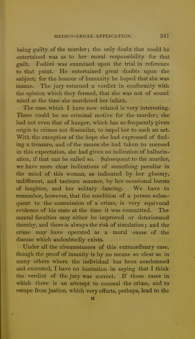 being guilty of the murder; the only doubt that could be entertained was as to her moral responsibility for that guilt. Fodere was examined upon the trial in reference to that point. He entertained great doubts upon the subject; for the honour of humanity he hoped that she was insane. The jury returned a verdict in conformity with the opinion which they formed, that she was not of sound mind at the time she murdered her infant. The case which I have now related is very interesting. There could be no criminal motive for the murder; she had not even that of hunger, which has so frequently given origin to crimes not dissimilar, to impel her to such an act. With the exception of the hope she had expressed of find- ing a treasure, and of the means she had taken to succeed in this expectation, she had given no indication of hallucin- ation, if that can be called so. Subsequent to the murder, we have more clear indications of something peculiar in the mind of this woman, as indicated by her gloomy, indifferent, and taciturn manner, by her occasional bursts of laughter, and her solitary dancing. We have to remember, however, that the condition of a person subse- quent to the commission of a crime, is very equivocal evidence of his state at the time it was committed. The mental faculties may either be improved or deteriorated thereby, and there is always the risk of simulation; and the crime may have operated as a moral cause of the disease which undoubtedly exists. Under all the circumstances of this extraordinary case, though the proof of insanity is by no means so clear as in many others where the individual has been condemned and executed, I have no hesitation in saying that I think the verdict of the jury was correct. If those cases in which there is an attempt to conceal the crime, and to escape from justice, which very efforts, perhaps, lead to the M