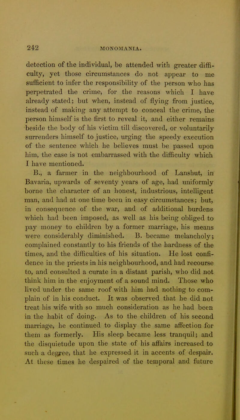 detection of the individual, be attended with gi-eater diffi- culty, yet those circumstances do not appear to me sufficient to infer the responsibility of the person who has perpetrated the crime, for the reasons which I have already stated; but when, instead of flying from justice, instead of making any attempt to conceal the crime, the person himself is the first to reveal it, and either remains beside the body of his victim till discovered, or voluntarily surrenders himself to justice, urging the speedy execution of the sentence which he believes must be passed upon him, the case is not embarrassed with the difficulty which I have mentioned. B., a farmer in the neighbourhood of Lanshut, in Bavaria, upwards of seventy years of age, had uniformly borne the character of an honest, industrious, intelligent man, and had at one time been in easy circumstances; but, in consequence of the war, and of additional burdens which had been imposed, as well as his being obliged to pay money to children by a former marriage, his means were considerably diminished. B. became melancholy; complained constantly to his friends of the hardness of the times, and the difficulties of his situation. He lost confi- dence in the priests in his neighbourhood, and had recourse to, and consulted a curate in a distant parish, who did not think liim in the enjoyment of a sound mind. Those who lived under the same roof with him had notliing to com- plain of in his conduct. It was observed that he did not treat his wife with so much consideration as he had been in the habit of doing. As to the children of his second marriage, he continued to display the same affection for them as formerly. His sleep became less tranquil; and the disquietude upon the state of his affairs increased to such a degree, that he expressed it in accents of despair. At these times he despaired of the temporal and future