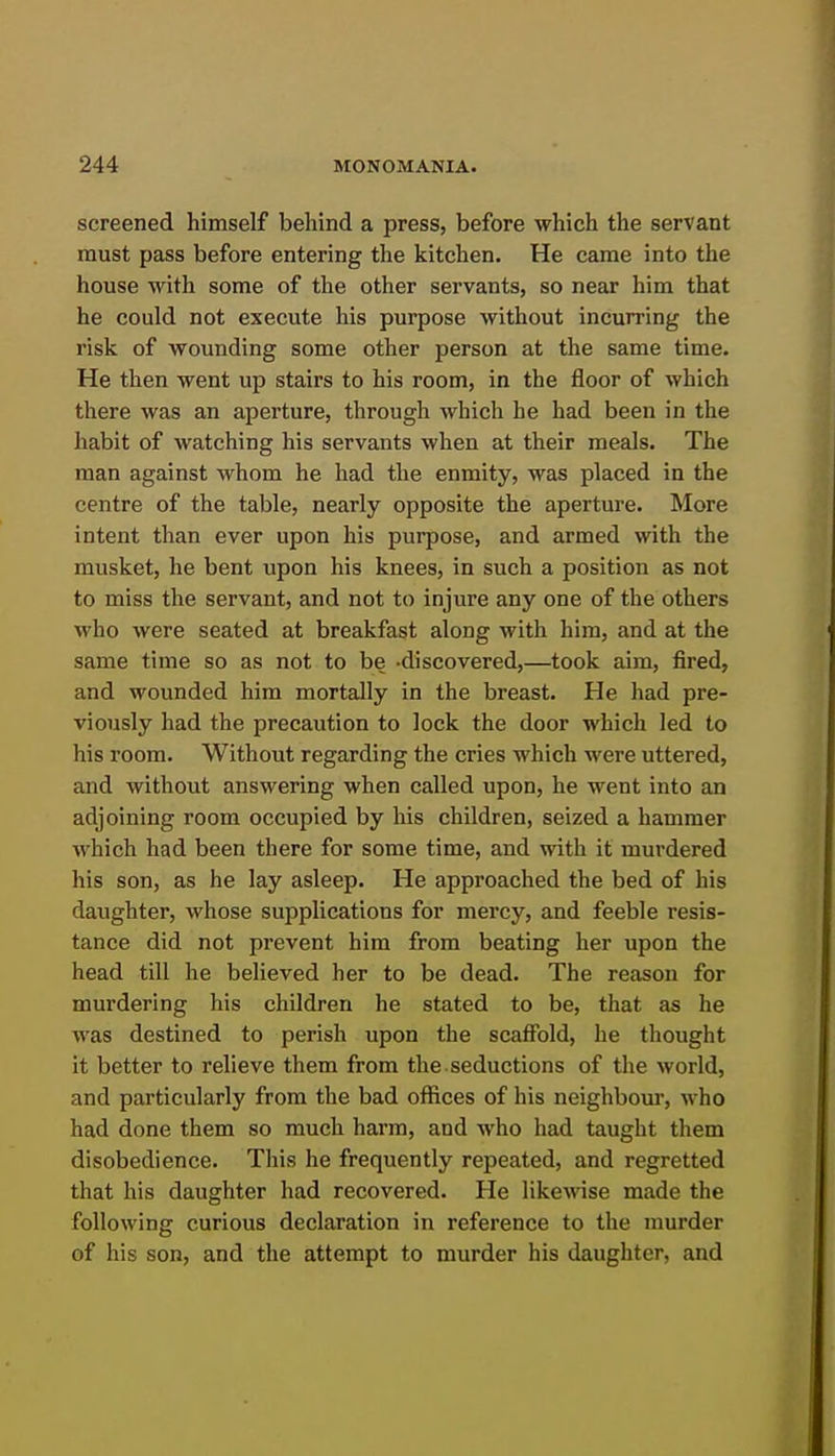 screened himself behind a press, before which the servant must pass before entering the kitchen. He came into the house with some of the other servants, so near him that he could not execute his purpose without incurring the risk of wounding some other person at the same time. He then went up stairs to his room, in the floor of which there was an aperture, through which he had been in the habit of watching his servants when at their meals. The man against whom he had the enmity, was placed in the centre of the table, nearly opposite the aperture. More intent than ever upon his purpose, and armed with the musket, he bent upon his knees, in such a position as not to miss the servant, and not to injure any one of the others who were seated at breakfast along with him, and at the same time so as not to be -discovered,—took aim, fired, and wounded him mortally in the breast. He had pre- viously had the precaution to lock the door which led to his room. Without regarding the cries which were uttered, and without answering when called upon, he went into an adjoining room occupied by his children, seized a hammer which had been there for some time, and with it murdered his son, as he lay asleep. He approached the bed of his daughter, whose supplications for mercy, and feeble resis- tance did not prevent him from beating her upon the head till he believed her to be dead. The reason for murdering his children he stated to be, that as he was destined to perish upon the scaffold, he thought it better to relieve them from the. seductions of the world, and particularly from the bad offices of his neighbom', who had done them so much harm, and who had taught them disobedience. This he frequently repeated, and regretted that his daughter had recovered. He likewise made the following curious declaration in reference to the murder of his son, and the attempt to murder his daughter, and