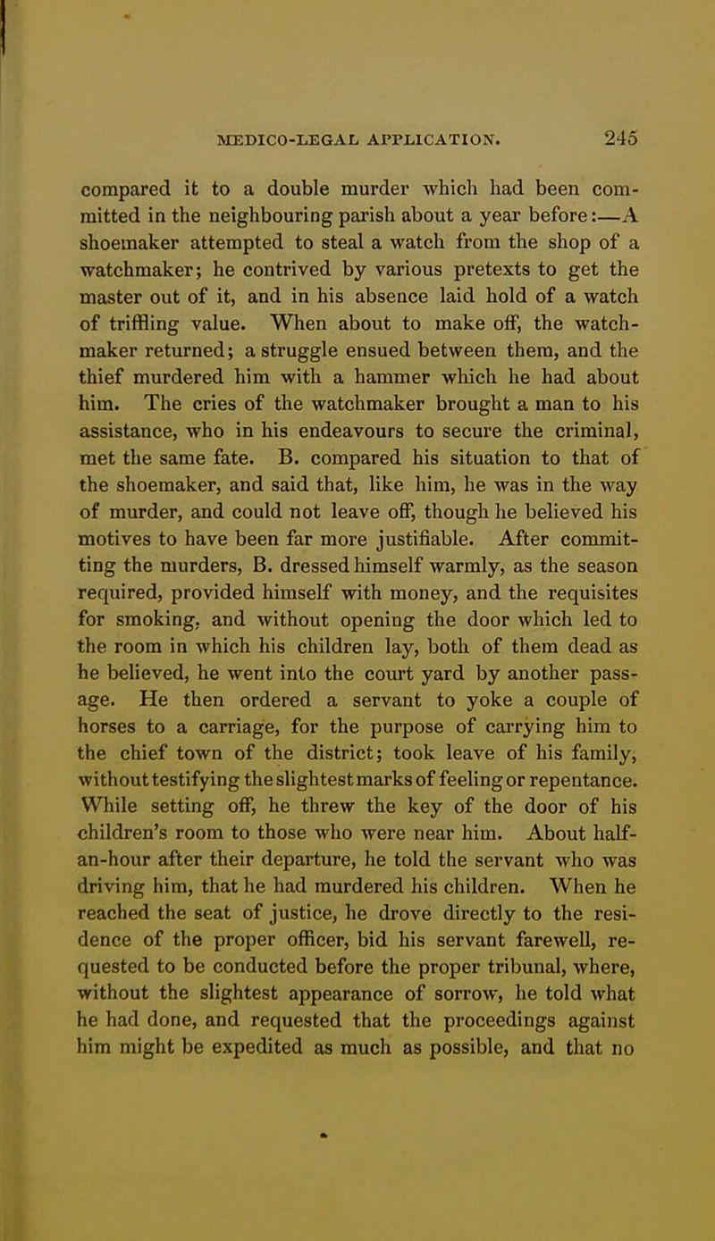 compared it to a double murder whicli had been com- mitted in the neighbouring parish about a year before:—A shoemaker attempted to steal a watch from the shop of a watchmaker; he contrived by various pretexts to get the master out of it, and in his absence laid hold of a watch of triffling value. When about to make off, the watch- maker returned; a struggle ensued between them, and the thief murdered him with a hammer which he had about him. The cries of the watchmaker brought a man to his assistance, who in his endeavours to secure the criminal, met the same fate. B. compared his situation to that of the shoemaker, and said that, like him, he was in the way of murder, and could not leave off, though he believed his motives to have been far more justifiable. After commit- ting the murders, B. dressed himself warmly, as the season required, provided himself with money, and the requisites for smoking, and without opening the door which led to the room in which his children lay, both of them dead as he believed, he went into the court yard by another pass- age. He then ordered a servant to yoke a couple of horses to a carriage, for the purpose of carrying him to the chief town of the district; took leave of his family, without testifying the slightest marks of feeling or repentance. While setting off, he threw the key of the door of his children's room to those who were near him. About half- an-hour after their departure, he told the servant who was driving him, that he had murdered his children. When he reached the seat of justice, he drove directly to the resi- dence of the proper officer, bid his servant farewell, re- quested to be conducted before the proper tribunal, where, without the slightest appearance of sorrow, he told what he had done, and requested that the proceedings against him might be expedited as much as possible, and that no