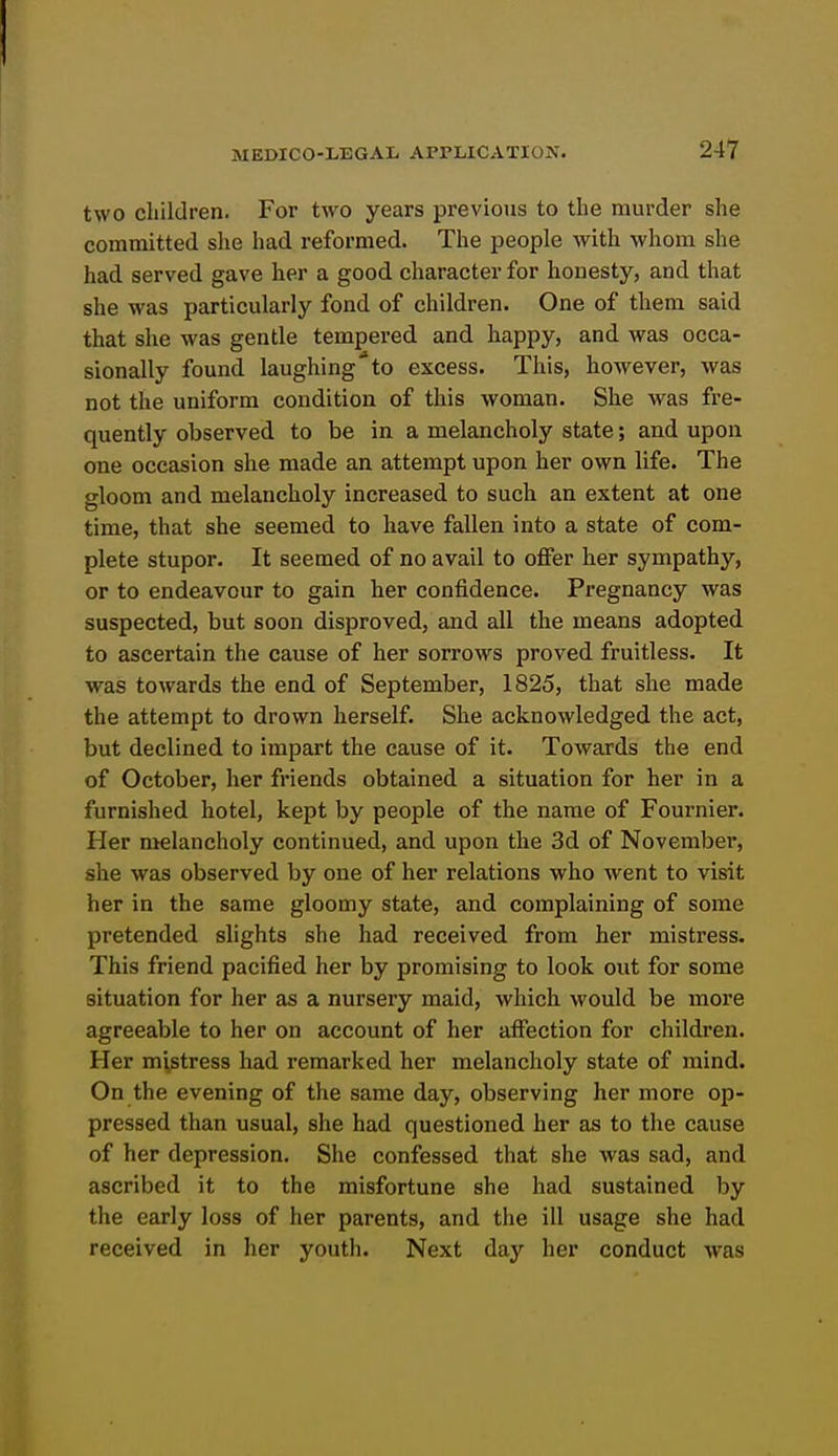 two children. For two years previous to the murder she committed she had reformed. The people Avith whom she had served gave her a good character for honesty, and that she was particularly fond of children. One of them said that she was gentle tempered and happy, and was occa- sionally found laughing'to excess. This, however, was not the uniform condition of this woman. She was fre- quently observed to be in a melancholy state; and upon one occasion she made an attempt upon her own life. The gloom and melancholy increased to such an extent at one time, that she seemed to have fallen into a state of com- plete stupor. It seemed of no avail to offer her sympathy, or to endeavour to gain her confidence. Pregnancy was suspected, but soon disproved, and all the means adopted to ascertain the cause of her sorrows proved fruitless. It was towards the end of September, 1825, that she made the attempt to drown herself. She acknowledged the act, but declined to impart the cause of it. Towards the end of October, her friends obtained a situation for her in a furnished hotel, kept by people of the name of Fournier. Her melancholy continued, and upon the 3d of Novembei', she was observed by one of her relations who went to visit her in the same gloomy state, and complaining of some pretended slights she had received from her mistress. This friend pacified her by promising to look out for some situation for her as a nursery maid, which would be more agreeable to her on account of her affection for children. Her mistress had remarked her melancholy state of mind. On the evening of the same day, observing her more op- pressed than usual, she had questioned her as to the cause of her depression. She confessed that she was sad, and ascribed it to the misfortune she had sustained by the early loss of her parents, and the ill usage she had received in her youth. Next day her conduct was