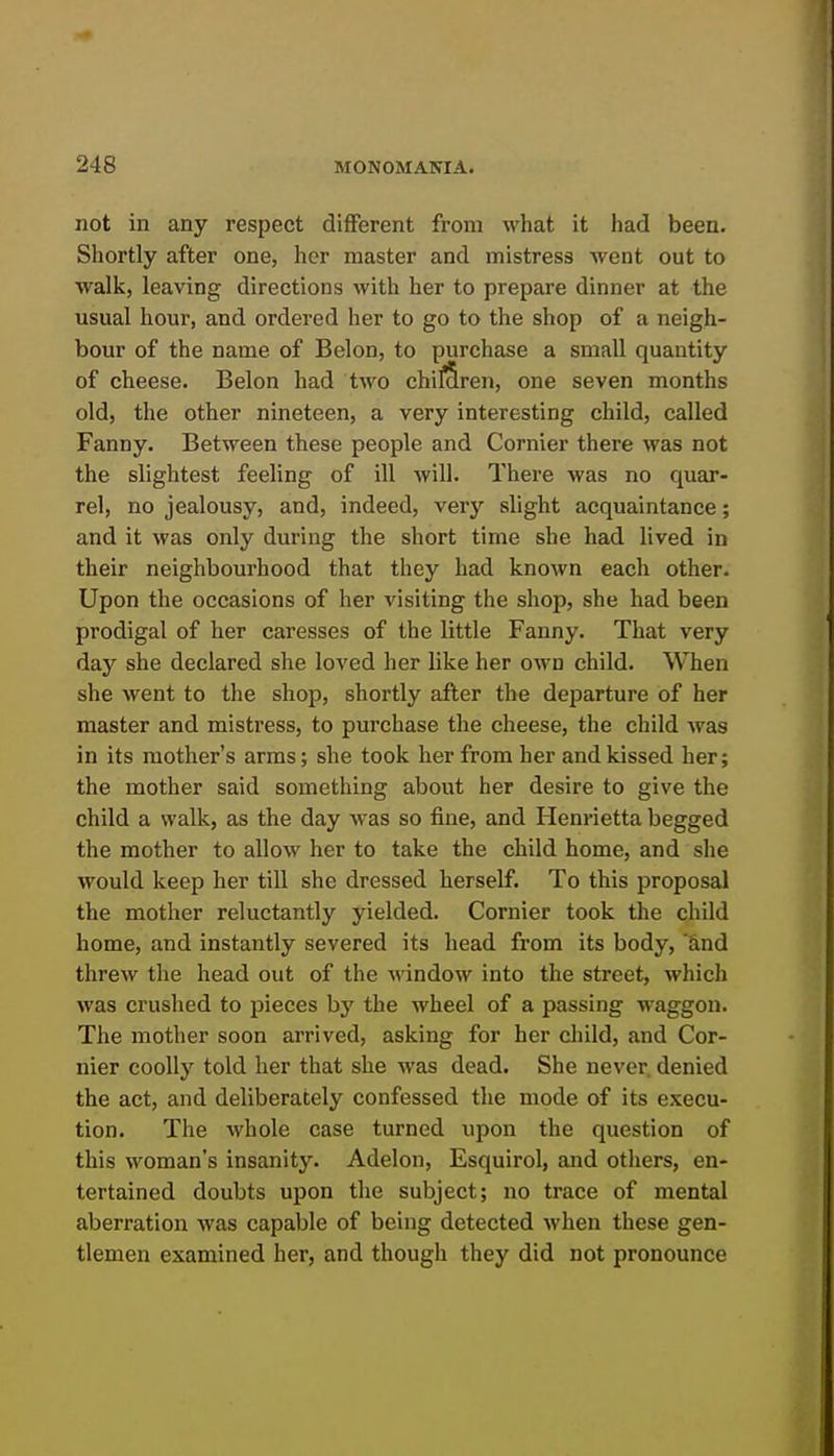 not in any respect different from what it had been. Shortly after one, her master and mistress Avent out to walk, leaving directions with her to prepare dinner at the usual hour, and ordered her to go to the shop of a neigh- bour of the name of Belon, to purchase a small quantity of cheese. Belon had two chifSren, one seven months old, the other nineteen, a very interesting child, called Fanny. Between these people and Cornier there was not the slightest feeling of ill will. There was no quar- rel, no jealousy, and, indeed, very slight acquaintance; and it was only during the short time she had lived in their neighbourhood that they had known each other. Upon the occasions of her visiting the shop, she had been prodigal of her caresses of the little Fanny. That very day she declared she loved her like her own child. When she went to the shop, shortly after the departure of her master and mistress, to pui'chase the cheese, the child was in its mother's arms; she took her from her and kissed her; the mother said something about her desire to give the child a walk, as the day was so fine, and Henrietta begged the mother to allow her to take the child home, and she would keep her till she dressed herself. To this proposal the mother reluctantly yielded. Cornier took the child home, and instantly severed its head from its body, hnd threw the head out of the M'indow into the street, which was crushed to pieces by the wheel of a passing waggon. The mother soon arrived, asking for her child, and Cor- nier coolly told her that she was dead. She never, denied the act, and deliberately confessed the mode of its execu- tion. The whole case turned upon the question of this woman's insanity. Adelon, Esquirol, and others, en- tertained doubts upon the subject; no trace of mental aberration was capable of being detected when these gen- tlemen examined her, and though they did not pronounce