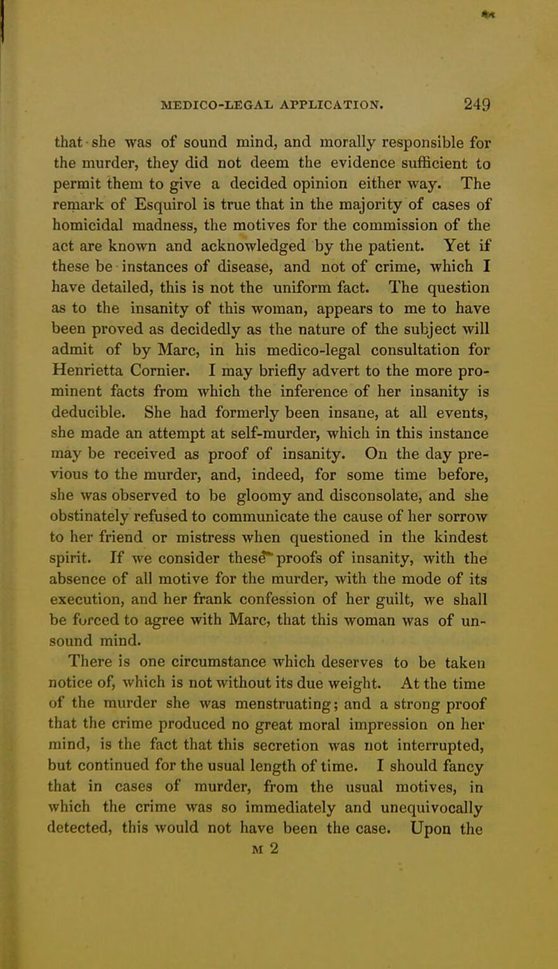 that • she was of sound mind, and morally responsible for the murder, they did not deem the evidence sufficient to permit them to give a decided opinion either way. The remark of Esquirol is true that in the majority of cases of homicidal madness, the motives for the commission of the act are known and acknowledged by the patient. Yet if these be instances of disease, and not of crime, which I have detailed, this is not the uniform fact. The question as to the insanity of this woman, appears to me to have been proved as decidedly as the nature of the subject will admit of by Marc, in his medico-legal consultation for Henrietta Cornier. I may briefly advert to the more pro- minent facts from which the inference of her insanity is deducible. She had formerly been insane, at all events, she made an attempt at self-murder, which in this instance may be received as proof of insanity. On the day pre- vious to the murder, and, indeed, for some time before, she was observed to be gloomy and disconsolate, and she obstinately refused to communicate the cause of her sorrow to her friend or mistress when questioned in the kindest spirit. If we consider these* proofs of insanity, with the absence of all motive for the murder, with the mode of its execution, and her frank confession of her guilt, we shall be forced to agree with Marc, that this woman was of un- sound mind. There is one circumstance which deserves to be taken notice of, which is not without its due weight. At the time of the murder she was menstruating; and a strong proof that the crime produced no great moral impression on her mind, is the fact that this secretion was not interrupted, but continued for the usual length of time. I should fancy that in cases of murder, from the usual motives, in which the crime was so immediately and unequivocally detected, this would not have been the case. Upon the M 2