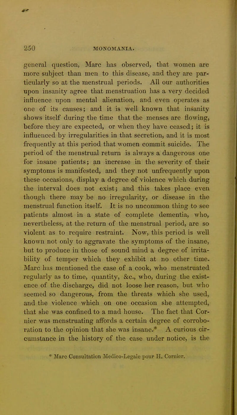 general question, Marc has observed, that women are more subject than men to this disease, and thej'^ are par- ticularly so at the menstrual periods. All our authorities upon insanity agree that menstruation has a very decided influence upon mental alienation, and even operates as one of its causes; and it is well known that insanity shows itself during the time that the menses are flowing, before they are expected, or when they have ceased; it is influenced by irregularities in that secretion, and it is most frequently at this period that women commit suicide. The period of the menstrual return is always a dangerous one for insane patients; an increase in the severity of their sj'mptoms is manifested, and they not unfrequently upon these occasions, display a degree of violence which during the interval does not exist; and this takes place even though there may be no irregularity, or disease in the menstrual function itself. It is no uncommon thing to see patients almost in a state of complete dementia, Avho, nevertheless, at the return of the menstrual period, are so violent as to require restraint. Now, this period is well known not only to aggravate the symptoms of the insane, but to produce in those of sound mind a degree of irrita- bility of temper which they exhibit at no other time. Marc has mentioned the case of a cook, who menstruated regularly as to time, quantity, &c., ■vvho, during the exist- ence of the discharge, did not loose her reason, but who seemed so dangerous, from the threats which she used, and the violence which on one occasion she attempted, that she was confined to a mad house. The fact that Cor- nier was menstruating affords a certain degree of corrobo- I'ation to the opinion that she was insane.* A curious cir- cumstance in the history of the case under notice, is the * Marc Consultation Medico-Legale pour H. Cornier.