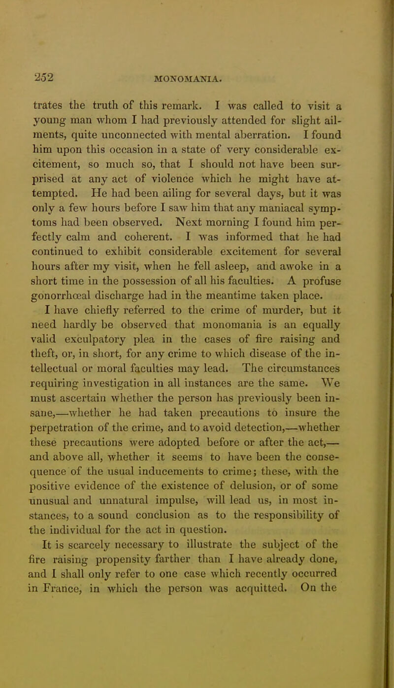 trates the truth of this remark. I was called to visit a young man whom I had previously attended for slight ail- ments, quite unconnected with mental aberration. I found him upon this occasion in a state of very considerable ex- citement, so much so, that I should not have been sur- prised at any act of violence which he might have at- tempted. He had been ailing for several days, but it was only a few hours before I saw him that any maniacal symp- toms had been observed. Next morning I found him per- fectly calm and coherent. I was informed that he had continued to exhibit considerable excitement for several hours after my visit, when he fell asleep, and awoke in a short time in the possession of all his faculties. A profuse gonorrhceal discharge had in the meantime taken place. I have chiefly referred to the crime of murder, but it need hardly be observed that monomania is an equally valid exculpatory plea in the cases of fire raising and theft, or, in short, for any crime to which disease of the in- tellectual or moral faculties may lead. The circumstances requiring investigation in all instances are the same. We must ascertain whether the person has previously been in- sane,—whether he had taken precautions to insure the perpetration of the crime, and to avoid detection,—Avhether these precautions were adopted before or after the act,— and above all, whether it seems to have been the conse- quence of the usual inducements to crime; these, with the positive evidence of the existence of delusion, or of some unusual and unnatural impulse, will lead us, in most in- stances, to a sound conclusion as to the responsibility of the individual for the act in question. It is scarcely necessary to illustrate the subject of the fire raising propensity farther than I have already done, and I shall only refer to one case which recently occurred in France, in which the person was acquitted. On the