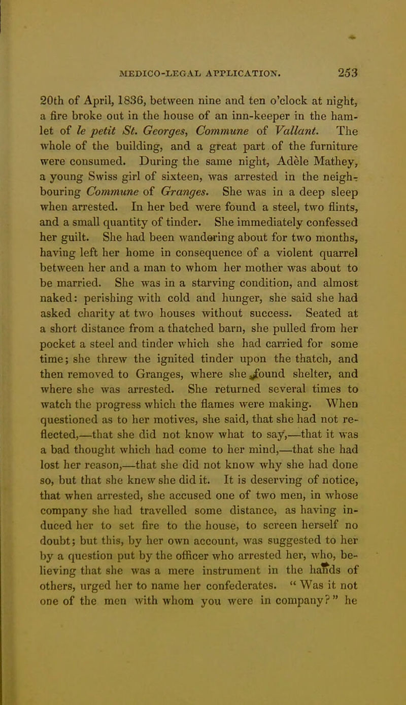 20th of April, 1836, between nine and ten o'clock at night, a fire broke out in the house of an inn-keeper in the ham- let of le petit St. Georges, Commune of Valiant. The whole of the building, and a great part of the furniture were consumed. During the same night, Adele Mathey, a young Swiss girl of sixteen, was arrested in the neigh t bouring Commune of Granges. She was in a deep sleep when arrested. In her bed were found a steel, two flints, and a small quantity of tinder. She immediately confessed her guilt. She had been wandwing about for two months, having left her home in consequence of a violent quarrel between her and a man to whom her mother was about to be married. She was in a starving condition, and almost naked: perishing with cold and hunger, she said she had asked charity at tM'o houses without success. Seated at a short distance from a thatched barn, she pulled from her pocket a steel and tinder which she had carried for some time; she threw the ignited tinder upon the thatch, and then removed to Granges, where she ^ound shelter, and where she was arrested. She returned several times to watch the progress which the flames were making. When questioned as to her motives, she said, that she had not re- flected,—that she did not know what to say,—that it was a bad thought which had come to her mind,—that she had lost her reason,—that she did not know why she had done so, but that she knew she did it. It is deserving of notice, that when arrested, she accused one of two men, in whose company she had travelled some distance, as having in- duced her to set fire to the house, to screen herself no doubt; but this, by her own account, was suggested to her by a question put by the officer who arrested her, who, be- lieving that she was a mere instrument in the ha^ds of others, urged her to name her confederates.  Was it not one of the men with whom you were in company? he