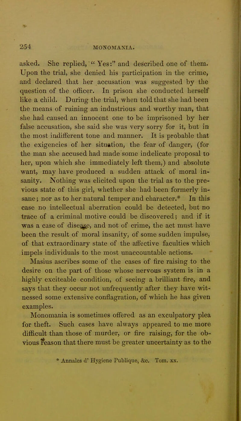 asked. She replied,  Yes: and described one of them. Upon the trial, she denied his participation in the crime, and declared that her accusation was suggested by the question of the officer. In prison she conducted herself like a child. During the trial, when told that she had been the means of ruining an industrious and worthy man, that she had caused an innocent one to be imprisoned by her false accusation, she said she was very sorry for it, but in the most indifferent tone and manner. It is probable that the exigencies of her situation, the fear of danger, (for the man she accused had made some indelicate proposal to her, upon which she immediately left them,) and absolute want, may have produced a sudden attack of moral in- sanity. Nothing was elicited upon the trial as to the pre- vious state of this girl, whether she had been formerly in- sane ; nor as to her natural temper and character.* In this case no intellectual aberration could be detected, but no trace of a criminal motive could be discovered; and if it was a case of dise5^^e, and not of crime, the act must have been the result of moral insanity, of some sudden impulse, of that extraordinary state of the affective faculties which impels individuals to the most unaccountable actions. Masius ascribes some of the cases of fire raising to the desire on the part of those whose nervous system is in a highly exciteable condition, of seeing a brilliant fire, and says that they occur not unfrequently after they have wit- nessed some extensive conflagration, of which he has given examples. Monomania is sometimes offered as an exculpatory plea for theft. Such cases have always appeared to me more difficult than those of murder, or fire raising, for the ob- vious reason that there must be greater uncertainty as to the