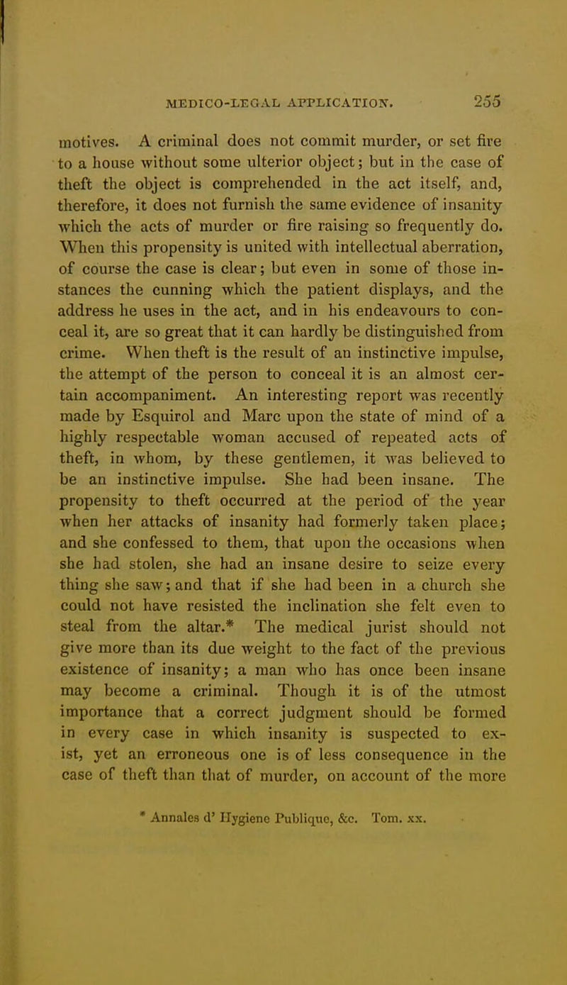 motives. A criminal does not commit murder, or set fire to a house without some ulterior object; but in the case of theft the object is comprehended in the act itself, and, therefore, it does not furnish the same evidence of insanity which the acts of murder or fire raising so frequently do. When this propensity is united with intellectual aberration, of course the case is clear; but even in some of those in- stances the cunning which the patient displays, and the address he uses in the act, and in his endeavours to con- ceal it, are so great that it can hardly be distinguished from crime. When theft is the result of an instinctive impulse, the attempt of the person to conceal it is an almost cer- tain accompaniment. An interesting report was recently made by Esquirol and Marc upon the state of mind of a highly respectable woman accused of repeated acts of theft, in whom, by these gentlemen, it was believed to be an instinctive impulse. She had been insane. The propensity to theft occurred at the period of the year when her attacks of insanity had formerly taken jDlace; and she confessed to them, that upon the occasions when she had stolen, she had an insane desire to seize every thing she saw; and that if she had been in a church she could not have resisted the inclination she felt even to steal from the altar.* The medical jurist should not give more than its due weight to the fact of the previous existence of insanity; a man who has once been insane may become a criminal. Though it is of the utmost importance that a correct judgment should be formed in every case in which insanity is suspected to ex- ist, yet an erroneous one is of less consequence in the case of theft than that of murder, on account of the more