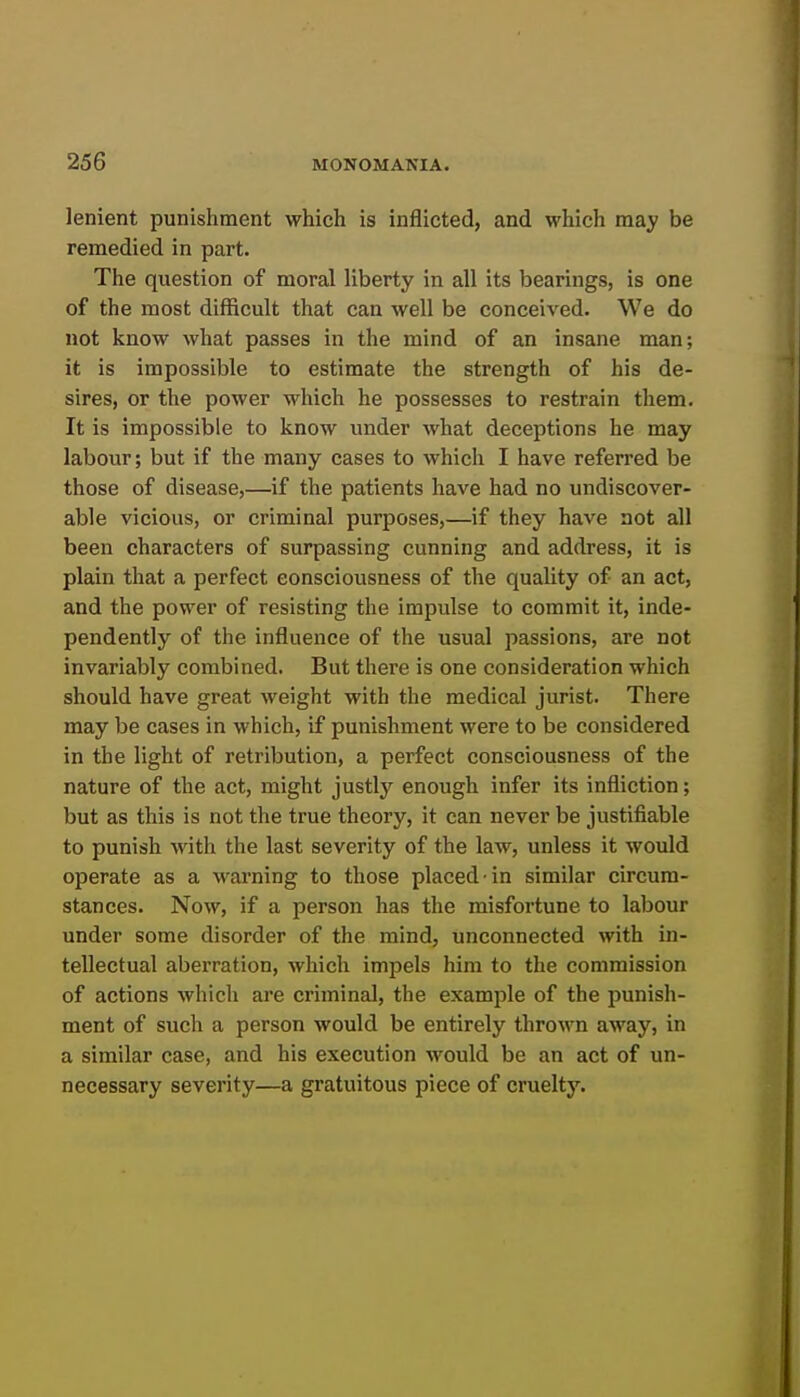 lenient punishment which is inflicted, and which may be remedied in part. The question of moral liberty in all its bearings, is one of the most difficult that can well be conceived. We do not know what passes in the mind of an insane man; it is impossible to estimate the strength of his de- sires, or the power which he possesses to restrain them. It is impossible to know under what deceptions he may labour; but if the many cases to which I have referred be those of disease,—if the patients have had no undiscover- able vicious, or criminal purposes,—if they have not all been characters of surpassing cunning and address, it is plain that a perfect consciousness of the quality of an act, and the power of resisting the impulse to commit it, inde- pendently of the influence of the usual passions, are not invariably combined. But there is one consideration which should have great weight with the medical jurist. There may be cases in which, if punishment were to be considered in the light of retribution, a perfect consciousness of the nature of the act, might justly enough infer its infliction; but as this is not the true theory, it can never be justifiable to punish with the last severity of the law, unless it would operate as a warning to those placed in similar circum- stances. Now, if a person has the misfortune to labour under some disorder of the mind, unconnected with in- tellectual aberration, which impels him to the commission of actions which are criminal, the example of the punish- ment of such a person would be entirely thrown away, in a similar case, and his execution would be an act of un- necessary severity—a gratuitous piece of cruelty.