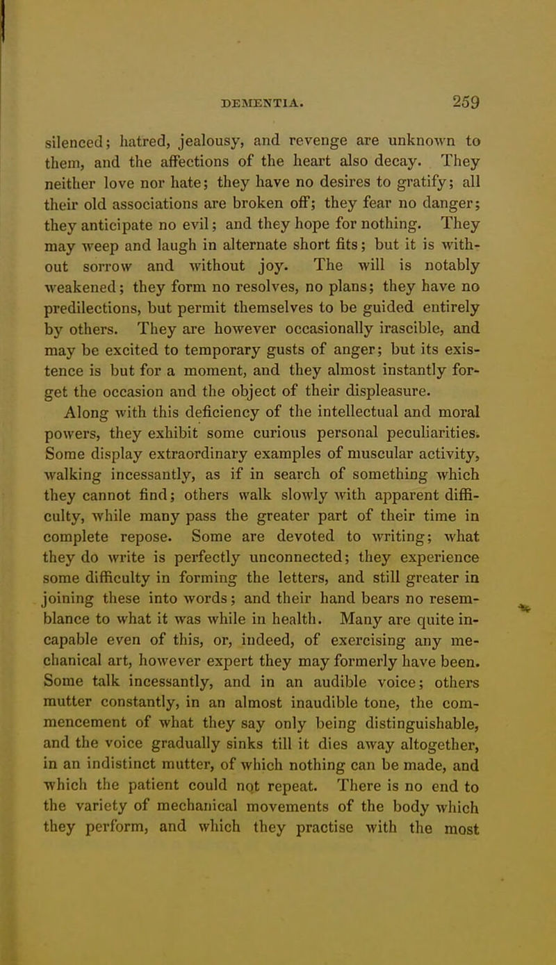 silenced; hatred, jealousy, and revenge are unknown to them, and the affections of the heart also decay. They neither love nor hate; they have no desires to gratify; all their old associations are broken off; they fear no danger; they anticipate no evil; and they hope for nothing. They may weep and laugh in alternate short fits; but it is with- out sorrow and without joy. The will is notably weakened; they form no resolves, no plans; they have no predilections, but permit themselves to be guided entirely by others. They are however occasionally irascible, and may be excited to temporary gusts of anger; but its exis- tence is but for a moment, and they almost instantly for- get the occasion and the object of their displeasure. Along with this deficiency of the intellectual and moral powers, they exhibit some curious personal peculiarities. Some display extraordinary examples of muscular activity, walking incessantly, as if in search of something which they cannot find; others walk slowly with apparent diffi- culty, while many pass the greater part of their time in complete repose. Some are devoted to writing; what they do write is perfectly unconnected; they experience some difficulty in forming the letters, and still greater in joining these into words; and their hand bears no resem- blance to what it was while in health. Many are quite in- capable even of this, or, indeed, of exercising any me- chanical art, however expert they may formerly have been. Some talk incessantly, and in an audible voice; others mutter constantly, in an almost inaudible tone, the com- mencement of what they say only being distinguishable, and the voice gradually sinks till it dies away altogether, in an indistinct mutter, of which nothing can be made, and which the patient could not repeat. There is no end to the variety of mechanical movements of the body which they perform, and which they practise with the most