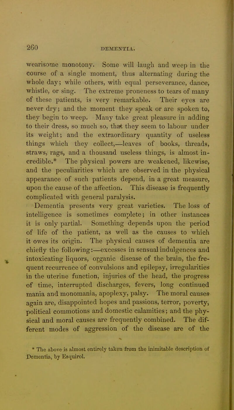 wearisome monotony. Some will laugh and weep in the course of a single moment, thus alternating during the whole day; while others, with equal perseverance, dance, whistle, or sing. The extreme proneness to tears of many of these patients, is very remarkable. Their eyes are never dry; and the moment they speak or are spoken to, they begin to weep. Many take great pleasure in adding to their dress, so much so, thajt they seem to labour under its weight; and the extraordinary quantity of useless things which they collect,—leaves of books, threads, straws, rags, and a thousand useless things, is almost in- credible.* The physical powers are weakened, likewise, and the peculiarities which are observed in the physical appearance of such patients depend, in a great measure, upon the cause of the affection. This disease is frequently complicated with general paralysis. Dementia presents very great varieties. The loss of intelligence is sometimes complete; in other instances it is only partial. Something depends upon the period of life of the patient, as well as the causes to which it owes its origin. The physical causes of dementia are chiefly the following:—excesses in sensual indulgences and intoxicating liquors, organic disease of the brain, the fre- quent recurrence of convulsions and epilepsy, irregularities in the uterine function, injuries of the head, the progress of time, interrupted discharges, fevers, long continued mania and monomania, apoplexy, palsy. The moral causes again are, disappointed hopes and passions, terror, poverty, political commotions and domestic calamities; and the phy- sical and moral causes are frequently combined. The dif- ferent modes of aggression of the disease are of the * The above is almost entirely taken from the inimitable description of Dementia, by Esquirol.