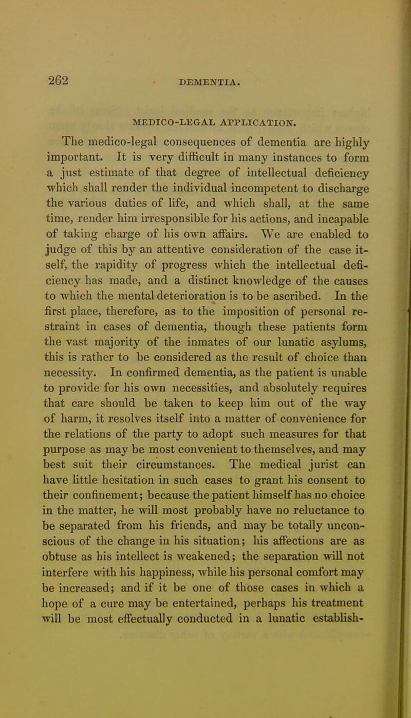 MEDICO-EEGAL APPLICATION. The medico-legal consequences of dementia are highly important. It is very difficult in many instances to form a just estimate of that degree of intellectual deficiency which shall render the individual incompetent to discharge the various duties of life, and which shall, at the same time, render him irresponsible for his actions, and incapable of taking charge of his own affairs. We are enabled to judge of this by an attentive consideration of the case it- self, the rapidity of progress which the intellectual defi- ciency has made, and a distinct knowledge of the causes to which the mental deterioration is to be ascribed. In the first place, therefore, as to the imposition of personal re- straint in cases of dementia, though these patients form the vast majority of the inmates of our lunatic asylums, this is rather to be considered as the result of choice than necessity. In confirmed dementia, as the patient is unable to provide for his own necessities, and absolutely requires that care should be taken to keep him out of the way of harm, it resolves itself into a matter of convenience for the relations of the party to adopt such measures for that purpose as may be most convenient to themselves, and may best suit their circumstances. The medical jurist can have little hesitation in such cases to grant his consent to their confinement; because the patient himself has no choice in the matter, he will most probably have no reluctance to be separated from his friends, and may be totally uncon- scious of the change in his situation; his affections are as obtuse as his intellect is weakened; the separation will not interfere with his happiness, while his personal comfort may be increased; and if it be one of those cases in which a hope of a cure may be entertained, perhaps his treatment will be most effectually conducted in a lunatic establish-