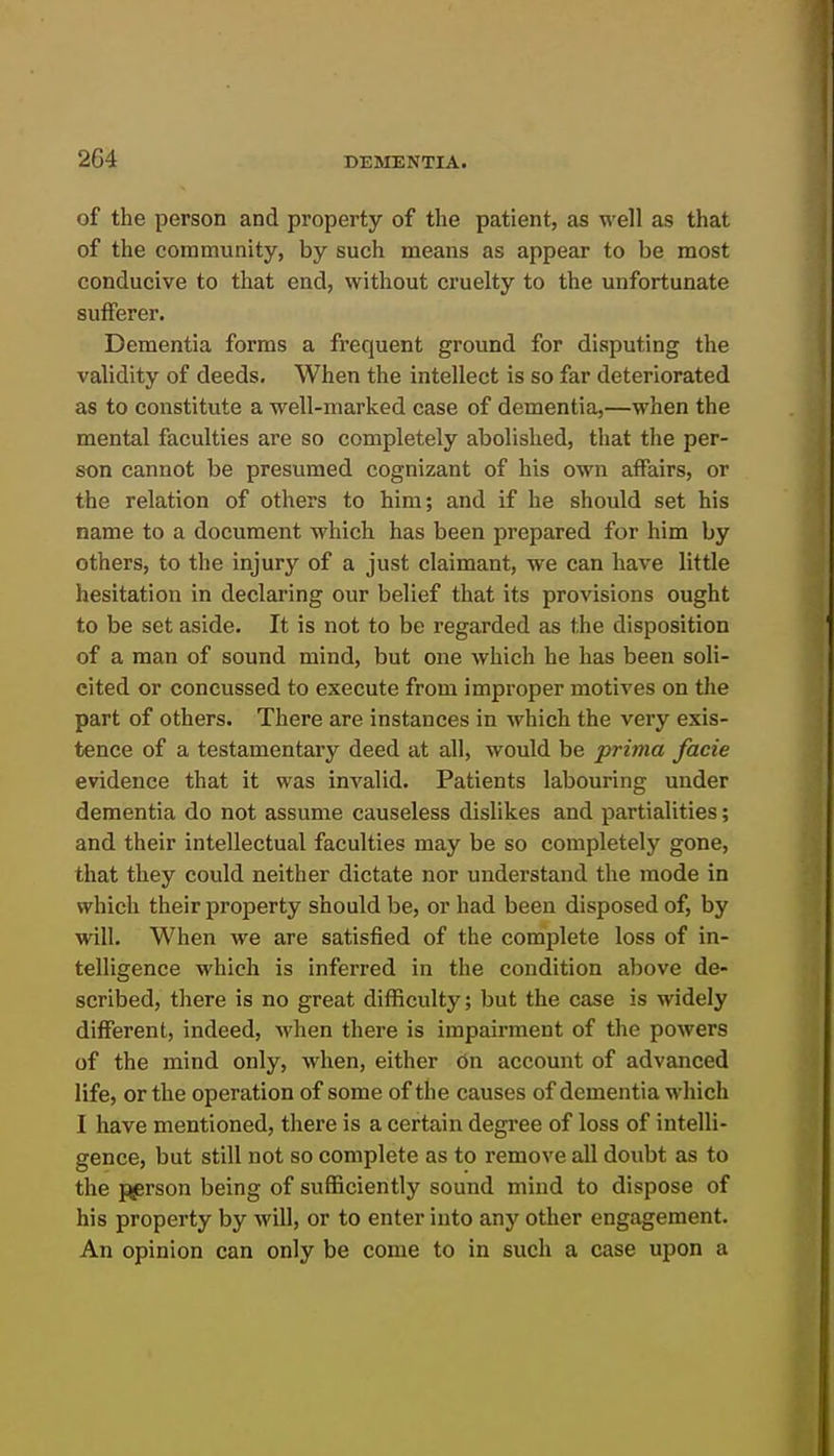 of the person and property of the patient, as well as that of the community, by such means as appear to be most conducive to that end, without cruelty to the unfortunate sufferer. Dementia forms a frequent ground for disputing the validity of deeds. When the intellect is so far deteriorated as to constitute a well-marked case of dementia,—when the mental faculties are so completely abolished, that the per- son cannot be presumed cognizant of his own affairs, or the relation of others to him; and if he should set his name to a document which has been prepared for him by others, to the injury of a just claimant, we can have little hesitation in declaring our belief that its provisions ought to be set aside. It is not to be regarded as the disposition of a man of sound mind, but one which he has been soli- cited or concussed to execute from improper motives on the part of others. There are instances in which the very exis- tence of a testamentary deed at all, would be prima facie evidence that it was invalid. Patients labouring under dementia do not assume causeless dislikes and partialities; and their intellectual faculties may be so completely gone, that they could neither dictate nor understand the mode in which their property should be, or had been disposed of, by will. When we are satisfied of the complete loss of in- telligence which is inferred in the condition above de- scribed, there is no great difficulty; but the case is widely different, indeed, when there is impairment of the powers of the mind only, when, either on account of advanced life, or the operation of some of the causes of dementia which I have mentioned, there is a certain degree of loss of intelli- gence, but still not so complete as to remove all doubt as to the person being of sufficiently sound mind to dispose of his property by will, or to enter into any other engagement. An opinion can only be come to in such a case upon a