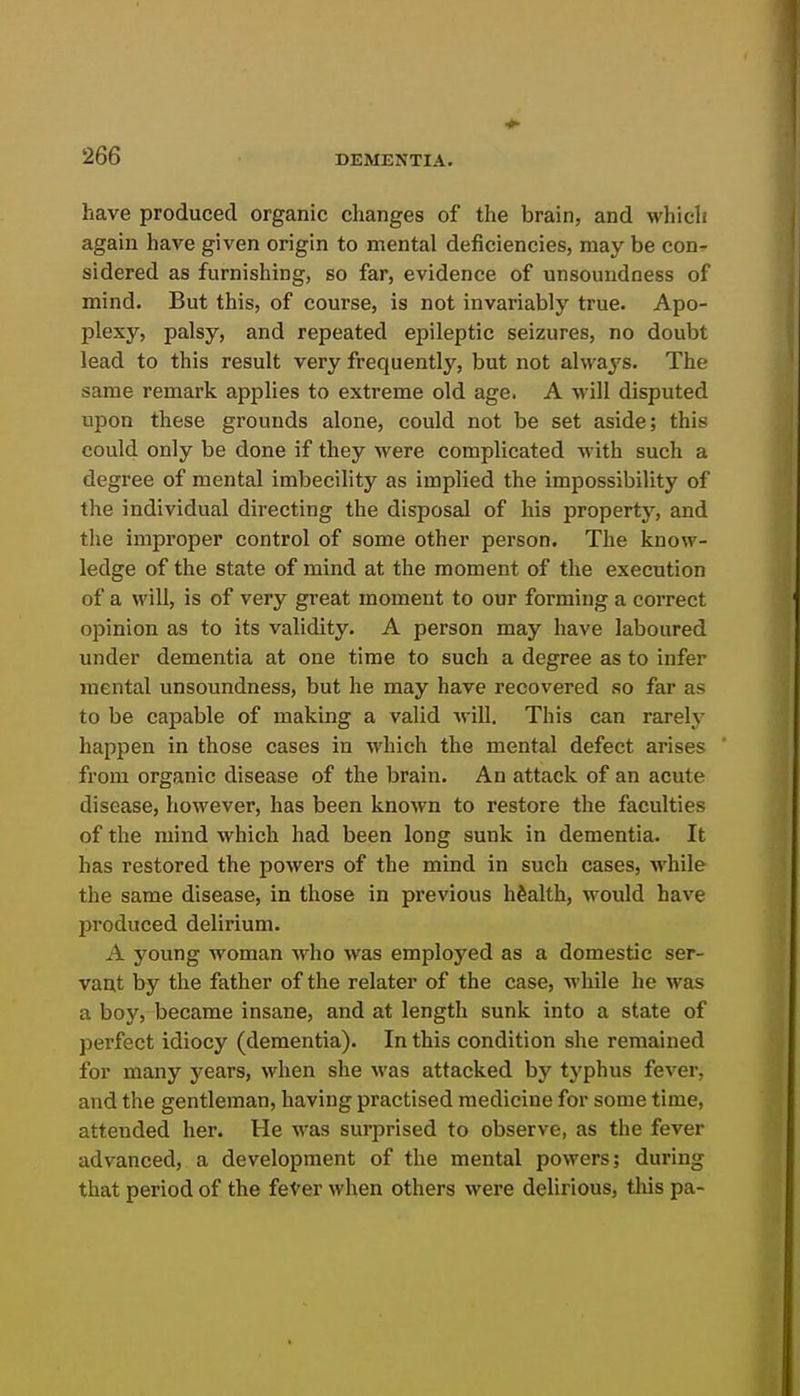 have produced organic changes of the brain, and which again have given origin to mental deficiencies, may be con- sidered as furnishing, so far, evidence of unsoundness of mind. But this, of course, is not invariably true. Apo- plexy, palsy, and repeated epileptic seizures, no doubt lead to this result very frequently, but not always. The same remark applies to extreme old age. A will disputed upon these grounds alone, could not be set aside; this could only be done if they were complicated with such a degree of mental imbecility as implied the impossibility of the individual directing the disposal of his property, and the improper control of some other person. The know- ledge of the state of mind at the moment of the execution of a will, is of very great moment to our forming a correct opinion as to its validity. A person may have laboured under dementia at one time to such a degree as to infer mental unsoundness, but he may have recovered so far as to be capable of making a valid will. This can rarely happen in those cases in which the mental defect arises from organic disease of the brain. An attack of an acute disease, however, has been known to restore the faculties of the mind which had been long sunk in dementia. It has restored the powers of the mind in such cases, while the same disease, in those in previous health, would have produced delirium. A young woman who was employed as a domestic ser- vant by the father of the relator of the case, while he was a boy, became insane, and at length sunk into a state of perfect idiocy (dementia). In this condition she remained for many years, when she was attacked by typhus fever, and the gentleman, having practised medicine for some time, attended her. He was surprised to observe, as the fever advanced, a development of the mental powers; during that period of the feVer when others were delirious, this pa-