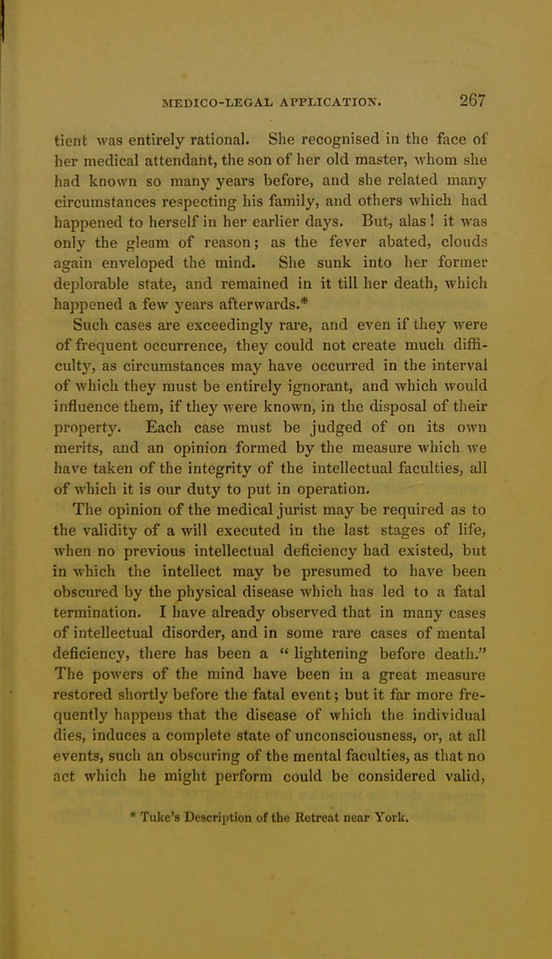 tient was entirely rational. She recognised in the face of her medical attendant, the son of her old master, whom she had known so many years before, and she related many circumstances respecting his family, and others which had happened to herself in her earlier days. But, alas ! it was only the gleam of reason; as the fever abated, clouds again enveloped the mind. She sunk into her former deplorable state, and remained in it till her death, -which happened a few years afterwards.* Such cases are exceedingly rare, and even if they were of frequent occurrence, they could not create much diffi- culty, as circumstances may have occurred in the interval of which they must be entirely ignorant, and which would influence them, if they were known, in the disposal of their property. Each case must be judged of on its own merits, and an opinion formed by the measure which we have taken of the integrity of the intellectual faculties, all of which it is our duty to put in operation. The opinion of the medical jurist may be required as to the validity of a will executed in the last stages of life, when no previous intellectual deficiency had existed, but in which the intellect may be presumed to have been obscured by the physical disease Avhich has led to a fatal termination. I have already observed that in many cases of intellectual disorder, and in some rai'e cases of mental deficiency, there has been a  lightening before death. The powers of the mind have been in a great measure restored shortly before the fatal event; but it far more fre- quently happens that the disease of which the individual dies, induces a complete state of unconsciousness, or, at all events, such an obscuring of the mental faculties, as that no act which he might perform could be considered valid, * Tuke's Description of the Botreat near York.