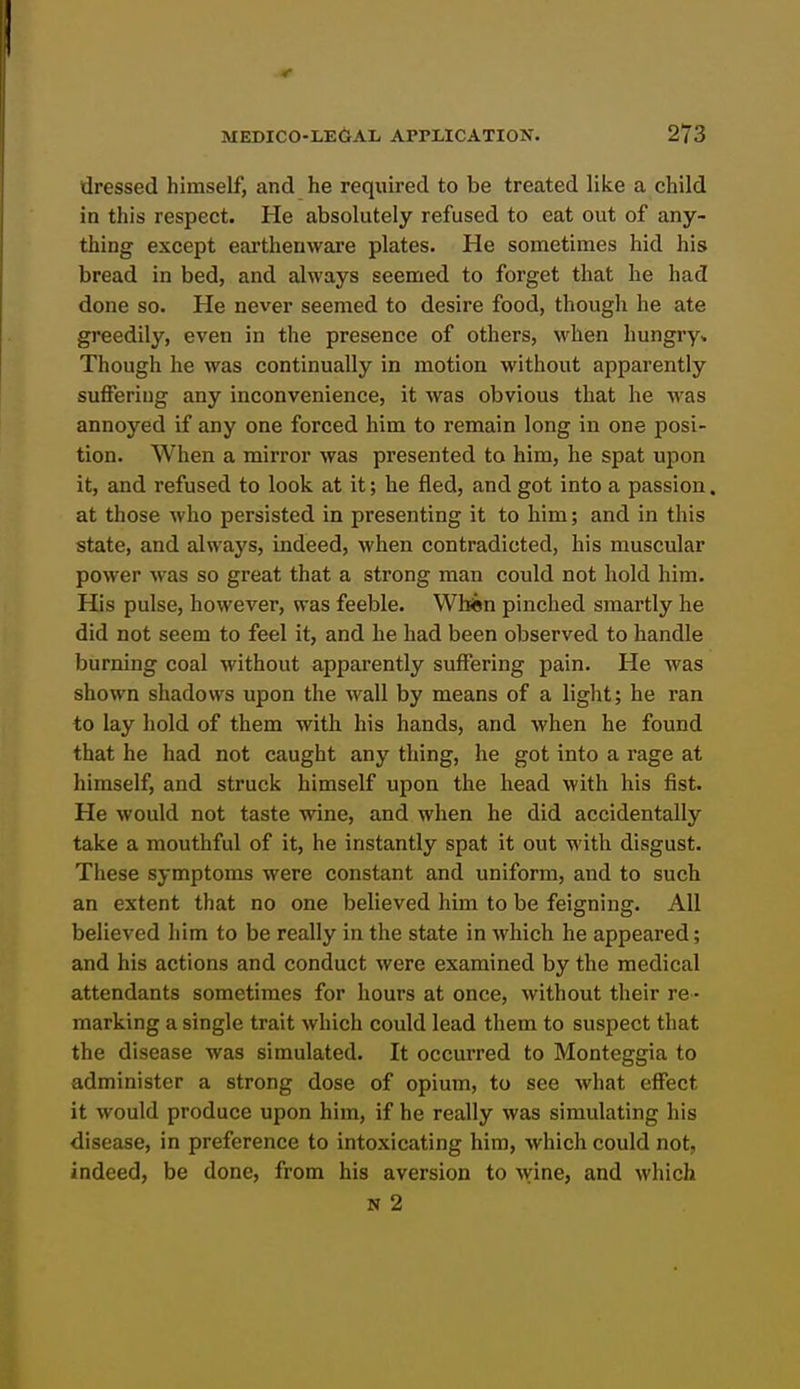 dressed himself, and he required to be treated like a child in this respect. He absolutely refused to eat out of any- thing except earthenware plates. He sometimes hid his bread in bed, and always seemed to forget that he had done so. He never seemed to desire food, though he ate greedily, even in the presence of others, when hungry* Though he was continually in motion without apparently suffering any inconvenience, it was obvious that he was annoyed if any one forced him to remain long in one posi- tion. When a mirror was presented to him, he spat upon it, and refused to look at it; he fled, and got into a passion. at those who persisted in presenting it to him; and in this state, and always, indeed, when contradicted, his muscular power was so great that a strong man could not hold him. His pulse, however, was feeble. Wbin pinched smartly he did not seem to feel it, and he had been observed to handle burning coal without apparently suffering pain. He was shown shadows upon the wall by means of a light; he ran to lay hold of them with his hands, and when he found that he had not caught any thing, he got into a rage at himself, and struck himself upon the head with his fist. He would not taste wine, and when he did accidentally take a mouthful of it, he instantly spat it out with disgust. These symptoms were constant and uniform, and to such an extent that no one believed him to be feigning. All believed him to be really in the state in which he appeared; and his actions and conduct were examined by the medical attendants sometimes for hours at once, without their re - marking a single trait which could lead them to suspect that the disease was simulated. It occurred to Monteggia to administer a strong dose of opium, to see what effect it would produce upon him, if he really was simulating his disease, in preference to intoxicating him, which could not, indeed, be done, from his aversion to wine, and which N 2